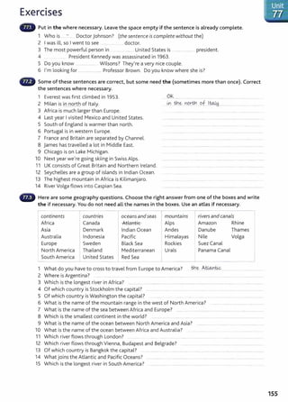 Exercises
Put in the where necessary. Leave the space empty if the sentence is already complete.
1 Who is ... - . Doctor Johnson? (the sentence is complete without the)
2 I was ill, so I went to see .......... ........ .... doctor.
3 The most powerful person in .........................United States is ............................. president.
4 ...... President Kennedy was assassinated in 1963.
5 Do you know .... ... ..... Wilsons? They're a very nice couple.
6 I'm looking for ............................ Professor Brown. Do you know where she is?
Some of these sentences are correct, but some need the (sometimes more than once). Correct
the sentences where necessary.
1 Everest was first climbed in 1953.
2 Milan is in nqrtb of Italy.
3 Africa is much larger than Europe.
4 Last year I visited Mexico and United States.
5 South of England is warmer than north.
6 Portugal is in western Europe.
7 France and Britain are separated by Channel.
8 James has travelled a lot in Middle East.
9 Chicago is on Lake Michigan.
10 Next year we're going skiing in Swiss Alps.
11 UK consists of Great Britain and Northern Ireland.
12 Seychelles are a group of islands in Indian Ocean.
13 The highest mountain in Africa is Kilimanjaro.
14 River Volga flows into Caspian Sea.
Ok
•• •• ' ' '' '" '' ••• ••• • ••••••••••• •••• • •• • •••• ••• • •• • • '' ' '"' '''''•'H''' '''' ''
.~ tb..~ ¥19.rti:1 ..g.f....1 tqJ,y................... ........ .. ..'.. . .
Here are some geography questions. Choose the right answer from one of the boxes and write
the if necessary. You do not need all the names in the boxes. Use an atlas if necessary.
continents countries oceans and seas rmountains rivers and canals
Africa Canada Atl::>n+ ic Alps Amazon Rhine
LlUfft..l '-.
Asia Denmark Indian Ocean Andes Danube Thames
Australia Indonesia Pacific Himalayas Nile Volga
Europe Sweden Black Sea Rockies Suez Canal
North America Thailand Mediterranean Urals Panama Canal
South America United States Red Sea _j
1 What do you have to cross to travel from Europe to America? the Alio..niic ...............................
2 Where is Argentina? ..... ....... ....... .... .......... ................... ................................... ................................................... ............
3 Which is t he longest river in Africa? ....................................................................................................... ......................................................
4 Of which country is Stockholm the capital? ............................................... ...........................................................................
5 Of which country is Washington the capital? .............. .......... .. .... ...................................
6 What is the name of the mountain range in the west of North America? ..............................................................
7 What is t he name of the sea between Africa and Europe? ......... ..... ..................................... .......................................
8 Which is the smallest continent in the world? ................ ...... .. .... ............. .................................................... .
9 What is the name of the ocean between North America and Asia?
10 What is the name of the ocean between Africa and Australia? ..... ...................... ........................
11 Which river flows through London? .. ........... .......... ..... ..................... . . ...... . . . ................ .
12 Which river flows through Vienna, Budapest and Belgrade? ...........................................................................................
13 Of which country is Bangkok the capital? .............. .. ..... ............................................-..........................................................
14 What joins the Atlantic and Pacific Oceans? ................................................................................................................
15 Which is the longest river in South America? ....................... .................. .... ..................... ... ............
155
 