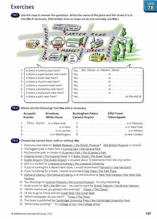 Exercises
Use the map to answer the questions. Write the name of the place and the street it is in.
Use the if necessary. (Remember that on maps we do not normally use the.)
1 Is there a cinema near here?
2 Is there a supermarket near here?
3 Is there a hotel near here?
4
5
6
7
8
Is there a church near here?
Is there a museum near here?
Is there a bookshop near here?
Is there a restaurant near here?
Is there a park near here?
Yes, .. ........ .... ................ .. 1n ..... ... . ....................
Yes, ... ............ ................................... In ....... .... ............. ....... ................ .
Yes,
Yes,
Yes,
Yes,
Yes,
1n ....... .
1n .............................
1n ....... .......................... .
................ ........................ .. 1n .............. .
........... .... ..... . .... .... ................ .. ............. at the end of
Where are the following? Use the where necessary.
Acropolis
Kremlin
Broadway
White House
1 Tixn~s.. Sq0-o...r.~ is in New York.
2 ....... ........ ... ................................... is in Paris.
3 .. . ..... ............. ... .. . ..... ........ ..... is in London.
4 .... ........... is in Washington.
Buckingham Palace
Gatwick Airport
Eiffel Tower
Times Square
5 .. ............. ..... .. ....... ..... ............. is in Moscow.
6 ... ................... . ... ......... ........ ...................................... is in New York.
7 ........ ........ . .... ............. ...... . ......... .... ...... ............ is in Athens.
8 ..... ........... ......... ................... ........... is near London.
Choose the correct form, with or without the.
1 Have you ever been to British ~4useum I the British Museum? (the British Museum is correct)
2 The biggest park in New York is Central Park I the Central Park.
3 My favourite park in London is St lames's Park I the St lames's Park.
4 Imperial Hotel I The Imperial Hotel is in Baker Street I the Baker Street.
5 Dublin Airport I The Dublin Airport is situated about 12 kilometres from the city centre.
6 j ack is a student at Liverpool University I the Liverpool University.
7 If you're looking for a department store, I would recommend Harrison's I the Harrison's.
8 If you're looking for a hotel, I would recommend Park Plaza I the Park Plaza.
9 Statue of Liberty I The Statue of Liberty is at the entrance to New York Harbour I the New York
Harbour.
10 You should go to Science Museum I the Science Museum. lt's very interesting.
11 Andy works for IBM I the IBM now. He used to work for British Telecom I the British Telecom.
12 'Which cinema are you going to this evening?' 'Classic I The Classic.'
13 I'd like to go to China and see Great Wall / the Great Wall.
14 'Which newspaper do you want?' 'Times / The Times.'
15 This book is published by Cambridge University Press I the Cambridge University Press.
16 'What's that building?' 'lt's College of Art I the College of Art.'
-+ Additional exercise 29 (page 319)
IUnit
. 78
157
 
