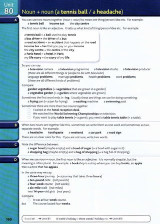 You can use two nouns together (noun+ noun) to mean one thing/person/idea etc. For example:
a tennis ball income tax the city centre
The first noun is like an adjective. lt tells us what kind of thing/person/idea etc. For example:
a tennis ball= a baLL used to play tennis
a bus driver= the driver of a bus
a road accident= an accident that happens on the road
income tax= tax that you pay on your income
the city centre= the centre of the city
a Paris hotel= a hotel in Paris
my Life story = the story of my Life
So you can say:
a television camera a television programme a television studio a television producer
(these are all different things or people to do with television)
language problems marriage problems health problems work problems
(these are all different kinds of problems)
Compare:
garden vegetables (=vegetables that are grown in a garden)
a vegetable garden(= a garden where vegetables are grown)
Sometimes the first word ends in -ing. Usually these are things we use for doing something:
a frying pan (=a pan for frying) a washing machine a swimming pool
Sometimes there are more than two nouns together:
0 Iwaited at the hotel reception desk.
0 We watched the World Swimming Championships on television.
0 If you want to play table tennis (=a game), you need a table tennis table (=a table).
When two nouns are together like this, sometimes we write them as one word and sometimes as two
separate words. For example:
a headache toothpaste a weekend a car park a road sign
There are no clear rules for this. If you are not sure, write two words.
Note the difference between:
a sugar bowl (maybe empty) and a bowl of sugar(= a bowl with sugar in it)
a shopping bag (maybe empty) and a bag of shopping(= a bag full of shopping)
When we use noun+ noun, the first noun is like an adjective. lt is normally singular, but the
meaning is often plural. For example: a bookshop is a shop where you can buy books, an apple
tree is a tree that has apples.
In the same way we say:
a three-hour journey (= a journey that takes three hours)
a ten-pound note (not pounds)
a four-week course (not weeks)
a six-mile walk (not miles)
two 14-year-old girls (not years)
Compare:
0 lt was a four-week course.
but The course lasted four weeks.
-'s and of ... -t Unit 81 A week's holiday I three weeks' holiday etc. -t Unit 81 E
 