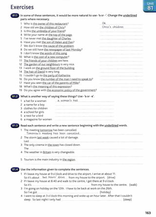 Exercises
In some of these sentences, it would be more natural to use-'s or-'. Change the underlined
parts where necessary.
1 Who is the owner of this restaurant?
2 How old are the children of Chris?
3 Is this the umbrella of your friend?
4 Write your name at the top of the page.
5 I've never met the daughter of Charles.
6 Have you met the son of Helen and Dan?
7 We don't know the cause of the problem.
8 Do we still have the newspaper of last Monday?
9 I don't know the words of this song.
10 What is the cost of a new computer?
11 The friends of your children are here.
12 The garden of our neighbours is very nice.
13 I work on the ground floor of the building.
14 The hair of David is very long.
15 I couldn't go to the party of Katherine.
16 Do you know the number of the man I need to speak to?
17 Have you seen the car of the parents of Mike?
18 What's the meaning of this expression?
19 Do you agree with the economic policy of the government?
What is another way of saying these things? Use-'s or -s'.
.... 0.~.................
c~t~~-
1
.?.....~4:4.!-~~-- ............................... .
1 a hat for a woman ......~....~.9.rn.cY.<.?.....b.~.................................................................... ..........
2 a name for a boy .............. ..... . .................. . . ........ .... .................. . ........ ..
3 clothes for children ...... . .... .......... ..... ..... ...... ...... ... ........ ...... ........
4 a school for girls ............... ..... .. ..... ........ ........ ..................... ....... .......... ......................
5 a nest for a bird ..........................................................................................................................
6 a magazine for women
Read each sentence and write a new sentence beginning with the underlined words.
1 The meeting tomorrow has been cancelled.
TP.rno.rr.ow_
1
? m.~.g ~.9.--:s.. ~-~n ~-~·
2 The storm last week caused a lot of damage.
Last ................. .......... .................................................................................................................................... ................... ......................... ..
3 The only cinema in the town has closed down.
The ................ ...... ....... .......................................
4 The weather in Britain is very changeable.
5 Tourism is the main industry in the region.
Use the information given to complete the sentences.
1 If I leave my house at 9 o'clock and drive to the airport, I arrive at about 11.
S 't' b t two hotArs
1
clrixe. f h t th · t (d · )
o 1 sa ou ... . .. ...... ... .. ........ .... rom my ouse o e a1rpor . nve
2 If I leave my house at 8.40 and walk to the centre, I get there at 9 o'clock.
So it's ....... from my house to the centre. (walk)
3 I'm going on holiday on the 12th. I have to be back at work on the 26th.
So I've got .............................. .... ..................... ....... ... ............ .... ..... ............ ..... ..... . (holiday)
4 I went to sleep at 3 o'clock this morning and woke up an hour later. After that I couldn't
sleep. So last night I only had . ....... . ..... .. ..................... . ...... ............. . ......... ..... ... . (sleep)
163
 