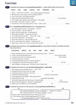 Exercises
Complete the sentences using myself/yourself etc.+ these verbs (in the correct form):
blame burn enjoy express hurt introduce put
1 Steve ... Lntr.oci0..~ hi.ms~JJ . to the other guests at the party.
2 Ben fell down some steps, but fortunately he didn't ... ....................... ......................... ..... . .......
3 lt isn't Sue's fault. She really shouldn't .. .... .... ............ ........ ......... .............. ................. .
4 Please try and understand how I feel. .. . .... ............ . .... .......................... ... ................. in my position.
5 The children had a great time at the beach. They really ................... .. ...... ............ .................................... .
6 Be careful! That pan is very hot. Don't ..................................................... .
7 Sometimes I can't say exactly what I mean. I wish I could .................................................... ............................. better.
Put in myself/yourself/ourselves etc. or me/you/us etc.
1 Amy had a great holiday. She enjoyed ....h~.?-~f....... .
2 it's not my fault. You can't blame . ......... .... . ......................... .
3 What I did was really bad. I'm ashamed of .............................................
4 We've got a problem. I hope you can help ... ... ..................................
5 'Can I take another biscuit?' 'Of course. Help ........ ........ ... ................................ !'
6 You must meet Sarah. I'll introduce ..... ........................ to her.
7 Don't worry about us. We can take care of ........ ... ... ... .
8 Don't worry about the children. I'll take care of ............... ..................................... .
9 I gave them a key to our house so that they could let ....... ........................................... in.
lilliiillill' Complete these sentences. Use myself/yourself etc. only where necessary. Use these verbs (in
the correct form):
concentrate defend dry feel meet relax shave
1 Martin decided to grow a beard because he was fed up with .....s}:1_o..v~g_
____
2 I wasn't very well yesterday, but I .. ........... .. ...................................................................much better today.
3 I climbed out of the swimming pool and ..... . ........... ... ....... . .......... ...... ...... ..... ..... . with a towel.
4 I tried to study, but I couldn't ..... ... . ..........................
5 If somebody attacks you, you need to be able to ...................................................................................................... .
6 I'm going out with Chris this evening. We're .. ...................... ........... ........................................................at 7.30.
7 You're always rushing around. Why don't you sit down and ...... .. ........... ...... .. . ........ .. ....... ................... ?
...., Complete the sentences with ourselves/themselves or each other.
1 How long have you and Ben known ----~ otl-!.~r.... ?
2 If people work too hard, they can make ... .. ..... ............. . ill.
3 I need you and you need me. We need .............................................................
4 In Britain fri ends often give ..................... ................................................ presents at Christmas.
5 Some people are very selfish. They only think of ..... ...... .... ......... . .................. .
6 Tracy and I don't see ..... ............. ...... ................... ... very often these days.
7 We couldn't get back into the house. We had locked .................................................................. out.
8 They've had an argument. They're not speaking to .................................................................. at the moment.
9 We'd never met before, so we introduced .................. . .. ..... .... to .................. ...... .... ....... .............. .
Complete the answers to the questions using myself/yourself/itself etc.
1 Who repaired the bike for you? Nobody. 1.... repa4':~---~ m~seJJ.. ..... ...........
2 Who cuts Brian's hair for him? Nobody. He cuts ...................................................................
3 Do you want me tell Amy about your idea? No, I'll ..............................................................
4 Who told you that Linda was going away? Linda ..........................................................................
5 Can you phone John for me? Why can't you ............................................................. ?
-+ Additional exercise 30 (page 320) 165
 