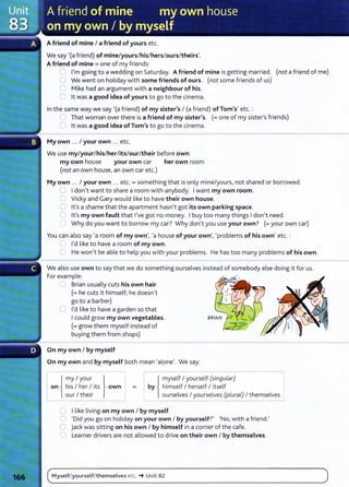 A friend of mine I a friend of yours etc.
We say '(a friend) of mine/yours/his/hers/ours/theirs'.
A friend of mine= one of my friends:
0 I'm going to a wedding on Saturday. A friend of mine is getting married. (not a friend of me)
0 We went on holiday with some friends of ours. (not some friends of us)
C Mike had an argument with a neighbour of his.
0 lt was a good idea of yours to go to the cinema.
In the same way we say '(a friend) of my sister's I (a friend) ofTom's' etc.:
C That woman over there is a friend of my sister's. (=one of my sister's friends)
0 lt was a good idea of Tom's to go to the cinema.
My own ... I your own ... etc.
We use my/your/his/her/its/our/their before own:
my own house your own car her own room
(not an own house, an own car etc.)
My own ... I your own .. . etc.= something that is only mine/yours, not shared or borrowed:
U I don't want to share a room with anybody. I want my own room.
C Vicky and Gary would like to have their own house.
0 lt's a shame that the apartment hasn't got its own parking space.
0 lt's my own fault that I've got no money. I buy too many things I don't need.
C Why do you want to borrow my car? Why don't you use your own? (=your own car)
You can also say 'a room of my own', 'a house of your own', 'problems of his own' etc. :
'--' I'd like to have a room of my own.
0 He won't be able to help you with your problems. He has too many problems of his own.
We also use own to say that we do something ourselves instead of somebody else doing it for us.
For example:
...___, Brian usually cuts his own hair.
(=he cuts it himself; he doesn't
go to a barber)
C I'd like to have a garden so that
I could grow my own vegetables.
(=grow them myself instead of
buying them from shops)
On my own I by myself
On my own and by myself both mean 'alone'. We say:
lr{
my I your }
I on i his I her I its own
L our I their _j
r- { myself I yourself (singular) ~
by himself I herself I itself I
ourselves I yourselves (pluraL) I themselves
=
! _ _ _ - - - -
- - - -
0 I like living on my own I by myself.
0 'Did you go on holiday on your own I by yourself?' 'No, with a friend.'
C jack was sitting on his own I by himself in a corner of the cafe.
C Learner drivers are not allowed to drive on their own I by themselves.
Myself/yourself/themselves etc. ... Unit 82
 