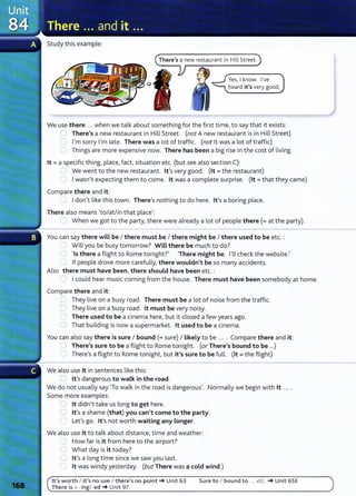 Study this example:
There's a new restaurant in Hill Street.
Yes, I know. I've
heard it's very good.
We use there ... when we talk about something for the first time, to say that it exists:
0 There's a new restaurant in Hill Street. (not A new restaurant is in Hill Street)
0 I'm sorry I'm late. There was a lot of traffic. (not lt was a lot of traffic)
0 Things are more expensive now. There has been a big rise in the cost of living.
lt =a specific thing, place, fact, situation etc. (but see also section C):
U We went to the new restaurant. lt's very good. (lt =the restaurant)
0 Iwasn't expecting them to come. lt was a complete surprise. (lt =that they came)
Compare there and it:
=Idon't like this town. There's nothing to do here. lt's a boring place.
There also means (to/at/in that place':
'--I When we got to the party, there were already a lot of people there(= at the party).
You can say there will be I there must be I there might be I there used to be etc. :
'--- Will you be busy tomorrow? Will there be much to do?
0 'Is there a flight to Rome tonight?' 'There might be. I'll check the website.'
r If people drove more carefully, there wouldn't be so many accidents.
Also there must have been, there should have been etc.:
0 Icould hear music coming from the house. There must have been somebody at home.
Compare there and it:
U They live on a busy road. There must be a lot of noise from the traffic.
0 They live on a busy road. lt must be very noisy.
0 There used to be a cinema here, but it closed a few years ago.
0 That building is now a supermarket. lt used to be a cinema.
You can also say there is sure I bound (=sure) I likely to be .... Compare there and it:
0 There's sure to be a flight to Rome tonight. (or There's bound to be ...)
0 There's a flight to Rome tonight, but it's sure to be full. (it= the flight)
We also use it in sentences like this:
0 Ifs dangerous to walk in the road.
We do not usually say 'To walk in the road is dangerous,. Normally we begin with lt ... .
Some more examples:
8 lt didn't take us long to get here.
0 lt's a shame (that) you can't come to the party.
C1 Let's go. lt,s not worth waiting any longer.
We also use it to talk about distance, time and weather:
2 How far is it from here to the airport?
0 What day is it today?
0 Ifs a long time since we saw you last.
0 lt was windy yesterday. (but There was a cold wind.)
lt's worth I it's no use I there's no point-+ Unit 63
There is + -ingl -ed-+ Unit 97
Sure to I bound to ... etc. -+ Unit 65E
 