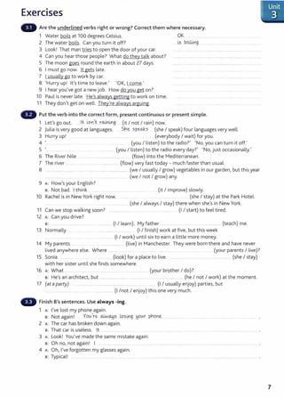 Exercises
Are the underlined verbs right or wrong? Correct them where necessary.
1 Water boils at 100 degrees Celsius.
2 The water boils. Can you turn it off?
3 Look! That man tries to open the door of your car.
4 Can you hear those people? What do they talk about?
5 The moon goes round the earth in about 27 days.
6 I must go now. lt gets late.
7 I usually go to work by car.
8 'Hurry up! lt's time to leave.' 'OK, I come.'
9 I hear you've got a new job. How do you get on?
10 Paul is never late. He's always getting to work on time.
11 They don't get on well. They're always arguing.
.. Q)(
~s boi.Un
.............. g
Put the verb into the correct form1 present continuous or present simple.
1 Let's go out. ..l.t i.,sn 't . r~mg...... (it I not I rain) now.
2 Julia is very good at languages. S.n~ sp~s (she I speak) four languages very well.
3 Hurry up! .... .. .............. .... (everybody I wait) for you.
4 '... (you I listen) to the radio?' 'No, you can turn it off.'
5 '... ............... (you I listen) to the radio every day?' 'No,just occasionally.'
6 The River Nile ............................................. (flow) into the Mediterranean.
7 The river ............................................... .............. (flow) very fast today- much faster than usual.
8 ....................... ...... ..... . ..... .... ..... .... ............ ....... (we I usually I grow) vegetables in our garden, but this year
..... ... .... .. .. ...... ..... ...... ... ...... (we I not I grow) any.
9 A: How'syour English?
s: Not bad. I think ..... ..... .. ......... . ..... .... ... (it I improve) slowly.
10 Rachel is in New York right now. . ..... ........ ..... .. (she I stay) at the Park Hotel.
..... ........ ... ....... (she I always I stay) there when she's in New York.
11 Can we stop walking soon? ........................... ..... ... .............. ..... (I I start) to feel tired.
12 A: Can you drive?
s: ............. ........................................................ (I I learn). My father ........................ ......... ........................... (teach) me.
13 Normally ...... . .... ..... . .......................... ............. (I I finish) work at five, but this week
..... ... ....... ..................... (I I work) until six to earn a little more money.
14 My parents ... ............................ (live) in Manchester. They were born there and have never
lived anywhere else. Where ................. .... ..... . ....... ... .(your parents I live)?
15 Sonia . ...... . ..... (look) for a place to live. ....... ...... .. .. ...... (she I stay)
with her sister until she finds somewhere.
16 A: What .... ........ . .... ... . ...................................... .... .... (your brother I do)?
s: He's an architect, but .............................................................................................. (he I not I work) at the moment.
17 (at aparty) .. ....... . ....... ................................... . ... ... ...... (I I usually enjoy) parties, but
................................. ..... ... . .............. (I /not I enjoy) this one very much.
Finish B's sentences. Use always -ing.
1 A: I've lost my phone again.
s: Not again! . YotA're o..LN~?....L.o?ill.g .!jOtAr pY!pn~...................... ..
2 A: The car has broken down again.
s: That car is useless. lt ........ .................. . ....
3 A: Look! You've made the same mistake again.
s: Oh no, not again! I ....................................................................................................................................................................................
4 A: Oh, I've forgotten my glasses again.
s: Typical! ......................
IUnit
. 3
7
 