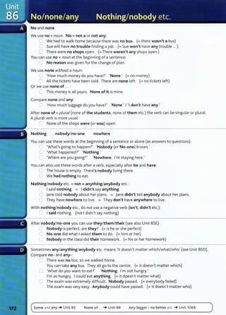No and none
We use no+ noun. No= not a or not any:
C We had to walk home because there was no bus. (=there wasn't a bus)
0 Sue will have no trouble finding a job. (=Sue won't have any trouble ...)
0 There were no shops open. (=There weren't any shops open.)
You can use no+ noun at the beginning of a sentence:
0 No reason was given for the change of plan.
We use none without a noun:
;:] 'How much money do you have?' 'None.' (=no money)
0 All the tickets have been sold. There are none left. (=no tickets left)
Or we use none of .. . :
~ This money is all yours. None of it is mine.
Compare none and any:
':' 'How much luggage do you have?' 'None.' I 'I don't have any.'
After none of+ plural (none of the students, none of them etc.) the verb can be singular or plural.
A plural verb is more usual:
=:: None of the shops were (or was) open.
Nothing nobodyIno-one nowhere
You can use these words at the beginning of a sentence or alone (as answers to questions):
,:] 'What's going to happen?' 'Nobody (or No-one) knows.'
0 'What happened?' 'Nothing.'
0 'Where are you going?' 'Nowhere. I'm staying here.'
You can also use these words after a verb, especially after be and have:
0 The house is empty. There's nobody living there.
C We had nothing to eat.
Nothing/ nobody etc. = not+ anything/anybody etc. :
2 I said nothing. = I didn't say anything.
0 jane told nobody about her plans. = Jane didn't tell anybody about her plans.
0 They have nowhere to live. = They don't have anywhere to live.
With nothing/nobody etc., do not use a negative verb (isn't, didn't etc.):
0 I said nothing. (not I didn't say nothing)
After nobody/no-one you can use they/them/their (see also Unit 85E):
:= Nobody is perfect, are they? (=is he or she perfect)
C No-one did what I asked them to do. (=him or her)
0 Nobody in the class did their homework. (=his or her homework)
Sometimes any/anything/anybody etc. means 'it doesn't matter which/what/who' (see Unit 850).
Compare no- and any-:
::::::::: There was no bus, so we walked home.
You can take any bus. They all go to the centre. (=it doesn't matter which)
='What do you want to eat?' 'Nothing. I'm not hungry.'
I'm so hungry. I could eat anything. (=it doesn't matter what)
0 The exam was extremely difficult. Nobody passed. (=everybody failed)
The exam was very easy. Anybody could have passed. (=it doesn't matter who)
Some and any_. Unit 85 None of ... _. Unit 88 Any bigger I no better etc. _. Unit 106B
 