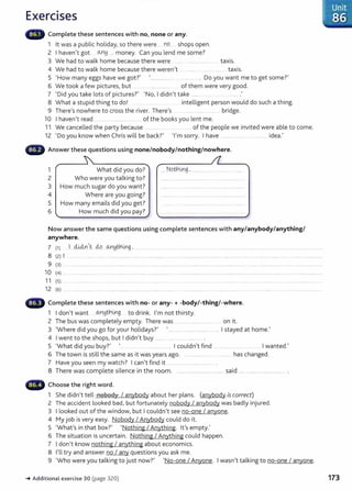 Exercises
Complete these sentences with no, none or any.
1 lt was a public holiday, so there were .... D.9. shops open.
2 I haven't got ~~ .... money. Can you lend me some?
3 We had to walk home because there were ....... ..... .... . taxis.
4 We had to walk home because there weren't . . ........... ..... taxis.
5 'How many eggs have we got?' ................... ........... . Do you want me to get some?'
6 We took a few pictures, but . .. .................... of them were very good.
7 'Did you take lots of pictures?' 'No, I didn't take ........ .............. .
8 What a stupid thing to do! .... .... ........ intelligent person would do such a thing.
9 There's nowhere to cross the river. There's .................. ... ....... bridge.
10 I haven't read ....................................... of the books you lent me.
11 We cancelled the party because ...... .... ....... ....... of the people we invited were able to come.
12 'Do you know when Chris will be back?' 'I'm sorry. I have ........................................... idea.'
Answer these questions using none/nobody/nothing/nowhere.
1 What did you do? ... Notnmg . ..........
2 Who were you talking to?
3 How much sugar do you want?
4 Where are you going?
5 How many emails did you get?
6 How much did you pay?
Now answer the same questions using complete sentences with any/anybody/anything/
anywhere.
7 (1} 1..d..i4n.lt ..cio o..n!:JthLn.g. ........... _... . ... ... ................ ..... .................... ............ ..... ...................... ...................................
8 (2) I ..... ... .... ....... ... ......... .... .. ................... .... .... ........................................................................................................................
9 (3) ........ ....... ....................................................................................................................................................................... ........................ ...................................
10 (4) .
11 (5) ..
12 (6} ...
Complete these sentences with no- or any-+ -body/-thing/-where.
1 I don't want ... OJ"~tnix.g to drink. I'm not thirsty.
2 The bus was completely empty. There was ....................................... on it.
3 'Where did you go for your holidays?' '.......................................... . I stayed at home.'
4 I went to the shops, but I didn't buy ........... ...... ..... ............. .
5 'What did you buy?' ... . ............ . I couldn't find ................ ..... .......... I wanted.'
6 The town is still the same as it was years ago. . . ....... .. ... ........ has changed.
7 Have you seen my watch? I can't find it ....................................... .
8 There was complete silence in the room. ............ ............................ said ............................................... .
,_.._~ Choose the right word.
1 She didn't tell nobody I anybody about her plans. (anybody is correct)
2 The accident looked bad, but fortunately nobody I anybody was badly injured.
3 I looked out of the window, but I couldn't see no-one I anyone.
4 My job is very easy. Nobody I Anybody could do it.
5 'What's in that box?' 'Nothing I Anything. lt's empty.'
6 The situation is uncertain. Nothing I Anything could happen.
7 I don't know nothing I anything about economics.
8 I'll try and answer no I any questions you ask me.
9 'Who were you talking to just now?' 'No-one I Anyone. I wasn't talking to no-one I anyone.
~ Additional exercise 30 (page 320)
Unit
86
173
 