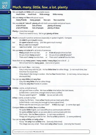 We use much and little with uncountable nouns:
much time much luck little energy Little money
We use many and few with plural nouns:
many friends many people few cars few countries
We use a lot of I Lots of I plenty of with both uncountable and plural nouns:
a Lot of Luck Lots of time plenty of money
a lot of friends Lots of people plenty of ideas
Plenty= more than enough:
_ There's no need to hurry. We've got plenty of time.
Much is unusual in positive sentences (especially in spoken English). Compare:
l We didn't spend much money.
but We spent a Lot of money. (not We spent much money)
Do you see David much?
but I see David a Lot. (not I see David much)
We use many and a lot of in all kinds of sentences:
'--' Many people drive too fast. or A Lot of people drive too fast.
C) Do you know many people? or Do you know a Lot of people?
There aren't many tourists here. or There aren't a Lot of tourists here.
Note that we say many years I many weeks I many days (not a lot of .. .):
U We've lived here for many years. (not a lot of years)
Little = not much, few = not many:
'--' Gary is very busy with his job. He has little time for other things. (=not much time, less
time than he would like)
....... Vicky doesn't like living in London. She has few friends there. (=not many, not as many as
she would like)
You can say very Little and very few:
~ Gary has very Little time for other things.
C Vicky has very few friends in London.
A little= some, a small amount:
~ Let's go and have a coffee. We have a Little time before the train leaves.
(a little time= some time, enough time to have a coffee)
'"' 'Do you speak English?' 'A Little.' (so we can talk a bit)
A few = some, a small number:
I enjoy my life here. I have a few friends and we meet quite often.
(a few friends= not many but enough to have a good time)
0 'When was the last time you saw Clare?' 'A few days ago.' (= some days ago)
Compare Little and a Little, few and a few:
.,_, He spoke Little English, so it was difficult to communicate with him.
He spoke a Little English, so we were able to communicate with him.
r: She's lucky. She has few problems. (=not many problems)
Things are not going so well for her. She has a few problems. (= some problems)
You can say only a Little and only a few:
LJ Hurry! We only have a Little time. (not only little time)
The village was very small. There were only a few houses. (not only few houses)
Count able and u ncountable ~ Units 69- 70
 