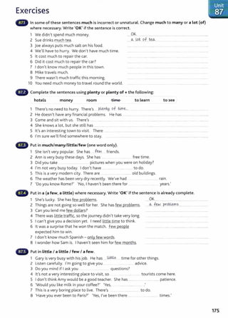 Exercises
In some of these sentences much is incorrect or unnatural. Change much to many or a lot (of)
where necessary. Write 'OK' if the sentence is correct.
1 We didn't spend much money.
2 Sue drinks much tea.
......9~.............................................................................................
......~ Jpt qf.~.............................................................
--------------
3 joe always puts much salt on his food.
4 We'll have to hurry. We don't have much time.
5 lt cost much to repair the car.
6 Did it cost much to repair the car?
7 I don't know much people in this town.
8 Mike travels much.
9 There wasn't much traffic this morning. ......... . . ... ..............................
10 You need much money to travel round the world. ............ .. . ... .. ...... . ..
- Complete the sentences using plenty or plenty of+ the following:
hotels money room time to Learn to see
1 There's no need to hurry. There's ....P.{&n~ of t4r~-... .. ................... ........ ....... .................... ....... ..............
2 He doesn't have any financial problems. He has ............... . ......... ...................... ....................................... .............
3 Come and sit with us. There,s ... ......... ............... . . ..................... ................................................................................... ............
4 She knows a lot, but she still has ................ . ..... . ....... ..................... ..... . .... . ........................ .. . ................ ... . . ........
5 lt's an interesting town to visit. There ..... .. .. ... ........ .................. ... ... .. ...................... ....... ......................................................
6 I'm sure we'll find somewhere to stay. . ...... .. ... .. ........... ..... .... . .............. ...... ......... .................................... ....
(D Put in much/many/little/few (one word only).
1 She isn't very popular. She has .few.. friends.
2 Ann is very busy these days. She has ... free time.
3 Did you take .. .... ........... .... .... pictures when you were on holiday?
4 I'm not very busy today. I don't have .............. .. ..................... to do.
5 This is a very modern city. There are ... .................... ............... old buildings.
6 The weather has been very dry recently. We've had .... .. .. . ................ . rain.
7 'Do you know Rome?' 'No, I haven't been there for .......... . ..... . ....... years.'
Put in a (a few, a little) where necessary. Write 'OK' if the sentence is already complete.
1 She's lucky. She has few problems.
2 Things are not going so well for her. She has few problems.
3 Can you lend me few dollars?
4 There was little traffic, so the journey didn't take very long.
5 I can't give you a decision yet. I need little time to think.
6 lt was a surprise that he won the match. Few people
expected him to win.
7 I don't know much Spanish - only few words.
8 I wonder how Sam is. I haven't seen him for few months.
Put in little I a little I few I a few.
......9.~................... ........................................................
....~.. ~ .probL.~D1.?...... ........... .......................
1 Gary is very busy with his job. He has ......~ time for other things.
2 Listen carefully. I'm going to give you ........ ...... .......... advice.
3 Do you mind if I ask you ... .............. questions?
4 lt's not a very interesting place to visit, so . ..... .. ..... .. tourists come here.
5 I don't think Amy would be a good teacher. She has ........................................ patience.
6 'Would you like milk in your coffee?' 'Yes, ................... .
7 This is a very boring place to live. There's ............................. to do.
8 'H b p . ?' 'Y I' b h . I
ave you ever een to ans . es, ve een t ere .... ................................... t rmes.
- Unit
~> :87
175
 