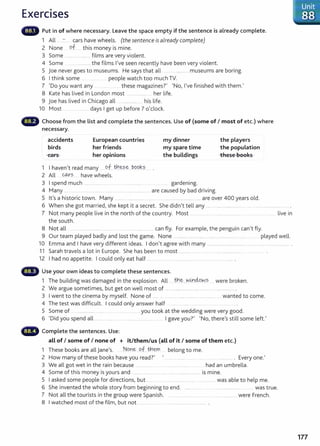 Exercises
Put in of where necessary. Leave the space empty if the sentence is already complete.
1 All _ - cars have wheels. (the sentence is already complete)
2 None of._ this money is mine.
3 Some .... ... ........ films are very violent.
4 Some .............the films I've seen recently have been very violent.
5 joe never goes to museums. He says that all . ............. museums are boring.
6 I think some .. people watch too much TV.
7 'Do you want any these magazines?' 'No, I've finished with them.'
8 Kate has lived in London most ............. .... . her life.
9 joe has lived in Chicago all .................... his life.
10 Most .................... days I get up before 7 o'clock.
Choose from the list and complete the sentences. Use of (some of I most of etc.) where
necessary.
accidents
birds
cars
European countries
her friends
her opinions
1 I haven't read many ... of__
th~~-? J>.99.k.?..
2 All coxs have wheels.
my dinner
my spare time
the buildings
3 I spend much ...... ................. ............... gardening.
4 Many .... . ..... .. ............... . ...... .......................... are caused by bad driving.
the players
the population
-these bool<s
5 lt's a historic town. Many .. ..... ..................... .. .... . ........................................ are over 400 years old.
6 When she got married, she kept it a secret. She didn't tell any .... ............................... . ... ................................. .
7 Not many people live in the north of the country. Most . . ...... ... ....... .. ... live in
the south.
8 Not all ...... .... .... can fly. For example, the penguin can't fly.
9 Our team played badly and lost the game. None ......................... ..... ................................. .... played well.
10 Emma and I have very different ideas. I don't agree with many ........................................................ ............ ........... .
11 Sarah travels a lot in Europe. She has been to most ..................... .. ... . ............................
12 I had no appetite. I could only eat half... ..... ... ......... ....... ...... . .......... .
Use your own ideas to complete these sentences.
1 The building was damaged in the explosion. All ..th.~...v.--!.0..~~-s were broken.
2 We argue sometimes, but get on well most of ..... ................................ .......... ..................... .
3 I went to the cinema by myself. None of ................................................ ........... wanted to come.
4 The test was difficult. I could only answer half
5 Some of .. ... ........ . .... ... _
.. you took at the wedding were very good.
6 'Did you spend all ................. ..... .... ...... __ ..... ... I gave you?' 'No, there's still some left.'
Complete the sentences. Use:
all of I some of I none of + it/them/us {all of it I some of them etc.)
1 These books are all jane's. No~e, o_f__the-m belong t o me.
2 How many of these books have you read?' .... ........... . .... .............. . Every one.'
3 We all got wet in the rain because .... . ... ... .......... ...... had an umbrella.
4 Some of this money isyours and ..... ... ............ ... .... ............................. is mine.
5 I asked some people for directions, but ..... .... .. ...... .... ............... . .. ....... was able to help me.
6 She invented the whole story from beginning to end. ............... .......................... .. was true.
7 Not all the tourists in the group were Spanish. ... ...... ....... ... ..... . . .................... were French.
8 I watched most of the film, but not ...... .. ..... ... ........... _
.............. .
177
 