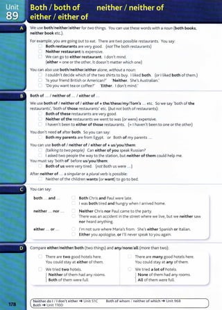 We use both/neither/either for two things. You can use these words with a noun (both books,
neither book etc.).
For example, you are going out to eat. There are two possible restaurants. You say:
:::-,..., Both restaurants are very good. (not The both restaurants)
C Neither restaurant is expensive.
0 We can go to either restaurant. I don't mind.
(either= one or the other, lt doesn't matter which one)
You can also use both/neither/either alone, without a noun:
CJ I couldn't decide which of the two shirts to buy. I liked both. (or I liked both of them.)
0 'Is your friend British or American?' 'Neither. She's Australian.'
0 'Do you want tea or coffee?' 'Either. I don't mind.'
Both of ... I neither of ... I either of ...
We use both of I neither of I either of+ the/these/my/Tom's ... etc. So we say 'both of the
restaurants', 'both of those restaurants' etc. (but not both of restaurants):
Both of these restaurants are very good.
Neither of the restaurants we went to was (or were) expensive.
I haven't been to either of those restaurants. (= I haven't been to one or the other)
You don't need of after both. So you can say:
Both my parents are from Egypt. or Both of my parents ...
You can use both of I neither of I either of+ us/you/them:
(taLking to two peopLe) Can either of you speak Russian?
I asked two people the way to the station, but neither of them could help me.
You must say 'both of' before us/you/them:
Both of us were very tired. (not Both us were ...)
After neither of .. . a singuLar or a pLuraL verb is possible:
Neither of the children wants (or want) to go to bed.
You can say:
both ... and ... ( Both Chris and Paul were late.
~ I was both tired and hungry when I arrived home.
neither .. . nor ... ~'""""' Neither Chris nor Paul came to the party.
c=- There was an accident in the street where we live, but we neither saw
nor heard anything.
either ... or ... - I'm not sure where Maria's from. She's either Spanish or Italian.
Either you apologise, or I'll never speak to you again.
Compare either/neither/both (two things) and any/none/all (more than two):
There are two good hotels here.
You could stay at either of them.
0 We tried two hotels.
{
Neither of them had any rooms.
Both of them were full.
Neither do 1/ 1don't either-+ Unit 51C
Both-+ Unit 1100
I There are many good hotels here.
You could stay at any of them.
C We tried a Lot of hotels.
{
None of them had any rooms.
All of them were full.
Both of whom I neither of which-+ Unit 96B
 