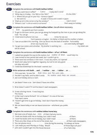 Exercises
Complete the sentences with both/neither/either.
1 ~Do you want tea or coffee?' ~ .. f...lth.~ . I really don't mind.'
2 'What day is it today - the 18th or the 19th?' ......................................... . it's the 20th.'
3 A: Where did you go on your trip- Korea or japan?
s: We went to ............................. .............. . A week in Korea and a week in japan.
4 ~ Shall we sit in the corner or by the window?'
1
.......................................... . I don't mind.'
5 ~where's Lisa? Is she at work or at home?' ~ ..... .................................. . She's away on holiday.'
,...illiir Complete the sentences with both/neither/either. Use of where necessary.
1 Bqth my parents are from London.
2 To get to the town centre, you can go along the footpath by the river or you can go along the
road. You can go ... ......... ........ . way.
3 I tried twice to phone Carl, but . .. . times he was out.
4 ... ....... Tom's parents is English. His father is Polish and his mother is Italian.
5 I saw an accident this morning. One car drove into the back of another. Fortunately
... .............driver was injured, but ...................................... cars were badly damaged.
6 I've got two sisters and a brother. My brother is working, but ........................................ ....... my sisters are
still at school.
Complete the sentences with both/neither/either+ of us I of them.
1 I asked two people the way to the station, but ~~-q .Qf .tr.l.~....... could help me.
2 I was invited to two parties last week, but I couldn't go to ............................................... ..
3 There were two windows in the room. it was very warm, so I opened .................
4 Sarah and I play tennis together regularly, but we're not very good. ....... .......
can play very well:
5 I tried two bookshops for the book I wanted, but .. ........... ......... ........ ......... ..... .... had it.
••~ Write sentences with both ... and ... I neither ... nor ... I either ... or ....
1 Chris was late. So was Pat. ....~.9th. Chr~s .0-.Y~ ?.Q.t.N.q~....~.,............. ........... ... ...... ................
2 He didn't say hello, and he didn't smile. .. .H~ ..n~_ey....?..~....Yl~ ...n9.r....~.rr.i:L~-.....................................
3 joe is on holiday and so is Sam.
4 joe doesn't have a car. Sam doesn't have one either.
5 Brian doesn't watch TV and he doesn't read newspapers.
6 it was a boring movie. it was long too.
The movie ....................... ..................... ..... ...... ..................................................... .
7 Is that man's name Richard? Or is it Robert? it's one of the two.
That man's name ...... ........ .......... ..........................................................................................................
8 I haven't got time to go on holiday. And I don't have the money.
I have
9 We can leave today or we can leave tomorrow - whichever you prefer.
We .. ........................................................... .. ................................................................................................................................
Complete the sentences with neither/either/none/any.
1 We tried a lot of hotels, but .....J1.Q.n~..... of them had any rooms.
2 I took two books w ith me on holiday, but I didn't read .............................................. of them.
3 I took five books with me on holiday, but I didn't read ......................................... of them.
4 There are a few shops at the end of the street, but ............................................. of them sells newspapers.
5 You can phone me at ................................... .. ... time during the evening. I'm always at home.
6 I can meet you next Monday or Friday. Would .. ........................... of those days suit you?
7 John and I couldn't get into the house because .... . . ........................... of us had a key.
179
 