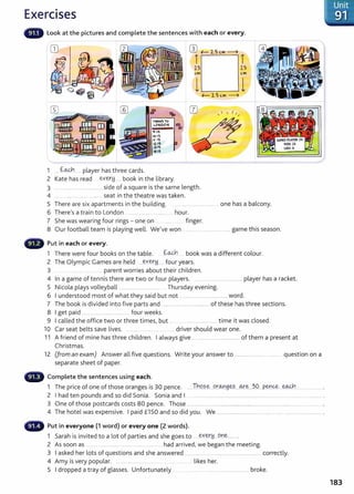 Exercises
Look at the pictures and complete the sentences with each or every.
CD wf- 2.5 C.M --4
T T
-
-
"tRAINS TO
LONt>ON ..
..
1 ... f.~.....player has three cards.
IO:IS
11"· 15
12: 15
tJ:It;
,.:15
2 Kate has read ..~Y.~!d...... book in the library.
2.7
C. M
3 ..... ....................... ................ side of a square is the same length.
4 .... ........... ......... ........... ... seat in the theatre was taken.
f- 2.5 C.M --4
  I I
' /
2.5
C.M
5 There are six apartments in the building. ........................................ one has a balcony.
6 ThereIs a train to London . ....................... .......... . .. hour.
7 She was wearing four rings - one on .. . .... finger.
8 Our football team is playing well. We!ve won ....... .. ............................ game this season.
Put in each or every.
1 There were four books on the table. f.:.~ book was a different colour.
2 The Olympic Games are held ......~Y.E(.r!d,...... four years.
3 .....parent worries about their children.
4 In a game of tennis there are two or four players. ........... ..................................player has a racket.
5 Nicola plays volleyball ........................................ Thursday evening.
6 I understood most of what they said but not .... ......................................... word.
7 The book is divided into five parts and ................................................of these has three sections.
8 I get paid .................................. ..... ...... four weeks.
9 I called the office two or three times! but ... . . ........................... time it was dosed.
10 Car seat belts save lives. .... .......... ....... ........... .... driver should wear one.
11 A friend of mine has three children. I always give ................................................of them a present at
Christmas.
12 (from an exam) Answer all five questions. Write your answer to ......................................... question on a
separate sheet of paper.
Complete the sentences using each.
1 The price of one of those oranges is 30 pence. .... Tht?..?..~...9t~9~?.....~.~...~9...P.~~....~.......................... .
2 I had ten pounds and so did Sonia. Sonia and I . ............................................................................................................................. .
3 One of those postcards costs 80 pence. Those ..................................................................................................................................... .
4 The hotel was expensive. I paid £150 and so did you. We .................................................... .................................................. .
- Put in everyone (1 word) or every one (2 words).
1 Sarah is invited to a lot of parties and she goes to ....~Y.~.Y ...9..n~......
2 As soon as .. ....................................... ..... .................. had arrived, we began the meeting.
3 I asked her lots of questions and she answered ........................................................................... correctly.
4 Amy is very popular. ........................... .... likes her.
5 I dropped a tray of glasses. Unfortunately ... .....................................................broke.
Unit
91
183
 