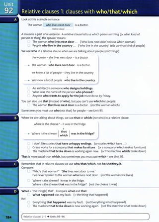 Look at this example sentence:
The woman who lives next door is a doctor.
'---- relative clause
A clause is a part of a sentence. A relative clause tells us which person or thing (or what kind of
person or thing) the speaker means:
0 The woman who Lives next door ... ('who lives next door' tells us which woman)
0 People who live in the country ... ('who live in the country' tells us what kind of people)
We use who in a relative clause when we are talking about people (not things):
the woman- she lives next door- is a doctor
'
-~ The woman who lives next door is a doctor.
we know a lot of people - they live in the country
'
-~ We know a lot of people who live in the country.
0 An architect is someone who designs buildings.
C What was the name of the person who phoned?
C Anyone who wants to apply for the job must do so by Friday.
You can also use that (instead of who), but you can't use which for people:
l] The woman that Lives next door is a doctor. (not the woman which)
Sometimes you must use who (not that) for people- see Unit 95.
When we are talking about things, we use that or which (not who) in a relative clause:
where is the cheese? - it was in the fridge
'
- .. Where is the cheese { ;~~c~ } was in the fridge?
C I don't like stories that have unhappy endings. (or stories which have ... )
C Grace works for a company that makes furniture. (or a company which makes furniture)
0 The machine that broke down is working again now. (or The machine which broke down)
That is more usual than which, but sometimes you must use which- see Unit 95.
Remember that in relative clauses we use who/that/which, not he/she/they/it.
Compare:
C 'Who's that woman?' 'She lives next door to me.'
I've never spoken to the woman who lives next door. (not the woman she lives)
C Where is the cheese? lt was in the fridge.
Where is the cheese that was in the fridge? (not the cheese it was)
What= 'the thing(s) that'. Compare what and that:
_I What happened was my fault. (=the thing that happened)
but
0 Everything that happened was my fault. (not Everything what happened)
0 The machine that broke down is now working again. (not The machine what broke down)
( Relat ive clauses 2- 5 -+ Units 93- 96 )
..._
_ _ _ _ _ _ _ _ _ ___..
 
