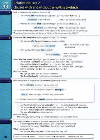 Look at these example sentences from Unit 92:
0 The woman who lives next door is a doctor. (or The woman that lives ...)
I
The woman lives next door. who(= the woman) is the subject
0 Where is the cheese that was in the fridge? (or the cheese which was ...)
The cheese was in the fridge. that(= the cheese) is the subject
You must use who/that/which when it is the subject of the relative clause. So you cannot say
'The woman lives next door is a doctor' or 'Where is the cheese was in the fridge?'.
Sometimes who/that/which is the object of the verb. For example:
0 The woman who I wanted to see was away on holiday.
Iwanted to see the woman
who(= the woman) is the object
I is the subject
U Have you found the keys that you Lost?
You lost the keys.
that (= the keys) is the object
you is the subject.
When who/that/which is the object, you can leave it out. So you can say:
G The woman I wanted to see was away. or The woman who Iwanted to see ...
0 Have you found the keys you Lost? or ... the keys that you lost?
0 The dress Lisa bought doesn't fit her very well. or The dress that Lisa bought ...
0 Is there anything I can do? or ... anything that Ican do?
Note that we say:
the keys you Lost (not the keys you lost them)
the dress Lisa bought (not the dress Lisa bought it)
Note the position of prepositions (in/to/for etc.) in relative clauses:
Tom is talking to a woman- do you know her?
-----. Do you know the woman (who/that) Tom is talking to ?
I slept in a bed last night - it wasn't very comfortable
__.. The bed (that/which) I slept in last night wasn't very comfortable.
C Are these the books you were Looking for? or ... the books that/which you were ...
0 The woman he fell in Love with left him after a month. or The woman who/that he ...
0 The man Iwas sitting next to on the plane talked all the time. or
The man who/that Iwas sitting next to ...
Note that we say:
the books you were Looking for (not the books you were looking for them)
You cannot use what in sentences like these (see also Unit 92D):
0 Everything {that) they said was true. (not Everything what they said)
0 Igave her all the money (that) I had. (not all the money what Ihad)
What = the thing(s) that:
0 Did you hear what they said? (= the things that they said)
Relative clauses 1 _. Unit 92 Relative clauses 3- 5 _. Units 94- 96 Whom _. Unit 94B
 