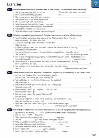 Exercises
- In some of these sentences you need who or that. Correct the sentences where necessary.
1 The woman lives next door is a doctor.
2 Have you found the keys you lost?
3 The people we met last night were very nice.
4 The people work in the office are very nice.
5 The people I work with are very nice.
6 What have you done with the money I gave you?
7 What happened to the money was on the table?
8 What's the worst film you've ever seen?
9 What's the best thing it has ever happened to you?
....Th~ ..~.9..rr.m...~bC?.....~Y..~?.....n~xt....M.P.r.. ..............
......0.~................................................ .....................................................
G What do you say in these situations? Complete each sentence with a relative clause.
1 Your friend lost some keys. You want to know if he has found them. You say:
Have you found tt.!e k~.?....H9..0.....t.9~t..... ... .... ........................................... ........ .................................................................. ?
2 A friend is wearing a dress. You like it. You tell her:
I like the dress .... .. .................. .. .........................................
3 A friend is going to see a film. You want to know the name of t he film. You say:
What's the name of the film ............. ... ....... .................... ....... ....................................... ?
4 You wanted to visit a museum. lt was shut when you got there. You tell a friend:
The museum ... ... . ..... .. .................. ...... . ...................... ................... .. was shut when we got there.
5 You invited some people to your party. Some of them couldn't come. You tell someone:
Some of the people .. ..................................... .................. .. ..................................................... ........ ............... couldn't come.
6 Your friend had to do some work. You want to know if she has fin ished. You say:
Have you finished the work . ...... ....... .... . ..... . .. ........ ........... ......... ......... 7
7 You rented a car. lt broke down after a few miles. You tell a friend:
The car ......... ....... .......... ....... ... ...... ..... . . ........................... broke down after a few miles.
These sentences all have a relative clause with a preposition. Put the words in the correct order.
1 Did you find (looking I for I you I the books I were)?
Did you find .. tt.!.~ P.9.9.~?....yo~....~-~.~...LQ9.k~.g .fqr ............................................................................................................................ ?
2 We couldn't go to (we I invited I to I were I the wedding).
We couldn't go to .. ..... ....................... . .. ........... ................................................. ....................................................................... .
3 What's the name of (the hotel I about I me I told I you)?
What's the name of ................. ....... ....................... ....... ...... .......................................... ............. 7
4 Unfortunately I didn't get (applied I I I the job I for).
Unfortunately I didn't get .. ....... ..... .......... ..................... ............ .................................................................. .
5 Did you enjoy (you I the concert I to I went)?
Did you enjoy ..................................... ................................................................................................................................................... ?
6 Gary is a good person to know. He's (on I rely I can I somebody I you).
Gary is a good person to know. He's .. .... ................... ................................ ............................................................... .
7 Who was (the man I were I with I you) in the restaurant last night?
Who was ........ ..... .. ......... .......................................... .......... . . ........ in the restaurant last night?
Put in that or what where necessary. If the sentence is already complete, leave the space empty.
1 I gave her all the money ...:- ..... I had. (all the money that I had is also correct)
2 D.d h wltloJ:. h 'd7
1 you ear . ..... t ey sa1 .
3 They give their children everything ........ ...... .. they want.
4 Tell me ........................................ you want and n l try to get it for you.
5 Why do you blame me for everything ........ .. .. ...................... goes wrong?
6 I won't be able to do much, but I'll do .. ....... ................. I can.
7 I won't be able to do much, but I'll do the best .... . ................................ I can.
8 I don't agree with . .... ...................... you've just said.
9 I don't trust him. I don't believe anything ................. he says.
187
 