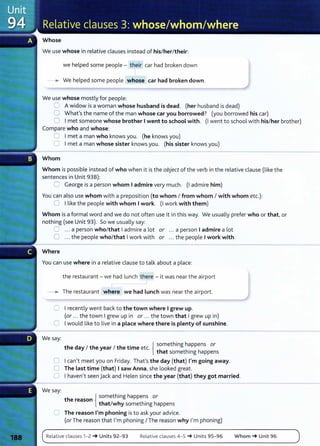 Whose
We use whose in relative clauses instead of his/her/their:
we helped some people- their car had broken down
--. We helped some people whose car had broken down.
We use whose mostly for people:
8 A widow is a woman whose husband is dead. (her husband is dead)
0 What's the name of the man whose car you borrowed? (you borrowed his car)
0 Imet someone whose brother Iwent to school with. (I went to school with his/her brother)
Compare who and whose:
0 Imet a man who knows you. (he knows you)
0 Imet a man whose sister knows you. (his sister knows you)
Whom
Whom is possible instead of who when it is the object of the verb in the relative clause (like the
sentences in Unit 938):
::J George is a person whom Iadmire very much. (I admire him)
You can also use whom with a preposition (to whom I from whom I with whom etc.):
0 Ilike the people with whom Iwork. (I work with them)
Whom is a formal word and we do not often use it in this way. We usually prefer who or that, or
nothing (see Unit 93). So we usually say:
0 ... a person who/that Iadmire a lot or ... a person Iadmire a lot
0 ... the people who/that Iwork with or ... the people Iwork with
Where
You can use where in a relative clause to talk about a place:
the restaurant- we had lunch there -it was near the airport
I
- . The restaurant where we had Lunch was near the airport.
0 I recently went back to the town where Igrew up.
(or ... the town Igrew up in or ... the town that Igrew up in)
0 Iwould like to live in a place where there is plenty of sunshine.
We say:
. { something happens or
the day I the year I the tame etc. h h' h
t at somet mg appens
0 I can't meet you on Friday. That's the day (that) I'm going away.
0 The Last time (that) Isaw Anna, she looked great.
0 I haven't seen Jack and Helen since the year (that) they got married.
We say:
h {
something happens or
t e reason .
that/why somethmg happens
0 The reason I'm phoning isto ask your advice.
(or The reason that I'm phoning I The reason why I'm phoning)
Relative clauses 1- 2 ~ Units 92- 93 Relative clauses 4-5 ~ Units 95- 96 Whom ~ Unit 96
 