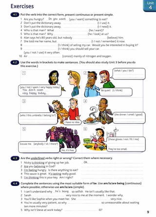 Exercises
Put the verb into the correct form, present continuous or present simple.
1 Are you hungry? ......D~!...,HOtA ..v->~t...... (you I want) something to eat?
2 Don't put the dictionary away. ........ ....... (I I use) it.
3 Don't put the dictionary away. ......... ..... (1 I need) it.
4 Who is that man? What ... .. . ............................. ........... (he I want)?
5 Who is that man? Why .... ... .... ...................... ........ . .............. (he I look) at us?
6 Alan says he's 80 years old, but nobody ... . ... ....................... ..... .. .. . ..... (believe) him.
7 She told me her name, but .. ....... ............. ............ (I I not I remember) it now.
8 ................ . . .................. ....... (I I think) of selling my car. Would you be interested in buying it?
9 ..... . ............... (I I think) you should sell your car. .... ....
(you I not I use) it very often.
10 Air ............. .. ..... ..................... ........... (consist) mainly of nitrogen and oxygen.
Use the words in brackets to make sentences. (You should also study Unit 3 before you do
this exercise.)
(what I you I do?)
(you I not I seem I very happy today)
....Y9~....4Pnlt. s~............
......X.~M ...nCA.f>P~ -~~-'-----·
(the dinnerI smell I good)
(these gloves I not I fit I me)
Are the underlined verbs right or wrong? Correct them where necessary.
1 N. k . h. k' f . . h . b Ok
1
c y IS t m mg o g1vmg up er JO . .... .. . ....... .......... .. ..... . ........................
2 Are you believing in God? ...... .. ...... . ..... ..........................
3 I'm feeling hungry. Is t here anything to eat? ..... . ..... .... .. ......
4 This sauce is great. lt's tasting really good. ... ....................... .. .. . .............
5 I'm thinking this is your key. Am I right? ................................................................
Complete the sentences using the most suitable form of be. Use am/is/are being (continuous)
where possible; otherwise use am/is/are (simple).
1 I can't understand why . he
1
s___b@g__ so selfish. He isn't usually like that.
2 Sarah ...... .... . .. . .. very nice to me at the moment. I wonder why.
3 You'll like Sophie when you meet her. She .. ....................... ............................. very n1ce.
4 You're usually very patient, so why ..... ..... . ................................. ........ so unreasonable about waiting
ten more minutes?
5 Why isn't Steve at work today? .................. . ill?
Unit
4
9
 