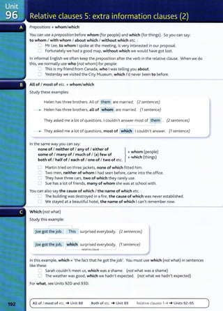 Prepositions + whom/which
You can use a preposition before whom (for people) and which (for things). So you can say:
to whom I with whom I about which I without which etc. :
=:::; Mr Lee, to whom I spoke at the meeting, is very interested in our proposal.
C Fortunately we had a good map, without which we would have got lost.
In informal English we often keep the preposition after the verb in the relative clause. When we do
this, we normally use who (not whom) for people:
C) This is my friend from Canada, who I was telling you about.
0 Yesterday we visited the City Museum, which I'd never been to before.
All of I most of etc.+ whom/which
Study these examples:
Helen has three brothers. All of them are married. (2 sentences)
______. Helen has three brothers, all of whom are married. (7 sentence)
They asked me a lot of questions. I couldn't answer most of them . (2 sentences)
r- _]
______. They asked me a lot of questions, most of which I couldn't answer. (1 sentence)
In the same way you can say:
some of I many of I much of I (a) few of + wh~mh ph~op e
none of I neither of I any of I either of } h ( l )
+ w 1c (t 1ngs)
both of I half of I each of I one of I two of etc.
0 Martin tried on three jackets, none of which fitted him.
C Two men, neither of whom I had seen before, came into the office.
2 They have three cars, two of which they rarely use.
0 Sue has a lot of friends, many of whom she was at school with.
You can also say the cause of which I the name of which etc. :
0 The building was destroyed in a fire, the cause of which was never established.
0 We stayed at a beautiful hotel, the name of which I can't remember now.
Which (not what)
Study this example:
l
joe got the job. This surprised everybody. (2 sentences)
joe got the job, which surprised everybody. (7 sentence)
I relative clause _j
In this example, which = 'the fact that he got the job'. You must use which (not what) in sentences
like these:
::J Sarah couldn't meet us, which was a shame. (not what was a shame)
0 The weather was good, which we hadn't expected. (not what we hadn't expected)
For what, see Units 920 and 930.
ALL of I most of etc. _. Unit 88 Both of etc. _. Unit 89 Relative clauses 1- 4 _. Units 92-95
 
