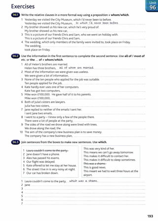 Exercises
- Write the relative clauses in a more formal way using a preposition +whom/which.
1 Yesterday we visited the City Museum/ which 1
1
d never been to before.
Yesterday we visited the City Museum/ ..Jo ~hi&.h.....I..
,4....
Y.l~Y.~....~-~----~-~fc?r..~................................................... .
2 My brother showed us his new earl which hels very proud of.
My brother showed us his new earl ........... . ......................... ....... ............................ ..... ..................................................... .
3 This is a picture of our friends Chris and Sam, who we went on holiday with.
This is a picture of our friends Chris and Saml ..................... ...... ............................... .... ...................... ................... .
4 The wedding/ which only members of the family were invited t01 took place on Friday.
The wedding~ ..... .. ...................... ............................................ ............................................................................. ................................. ............. ,
took place on Friday.
Use the information in the first sentence to complete the second sentence. Use all of I most of
etc. or the ... of+ whom/which.
1 All of Helen1
S brothers are married.
Helen has three brothers~ @ P.f...~h.9~. 0-.r.~...r.-0.9.-::t:':t:'~.... ........................................................................................... .
2 Most of the information we were given was useless.
We were given a lot of information/ ........ . . ........................... .. .. . ............................................................................................
3 None of the ten people who applied for the job was suitable.
Ten people applied for the jobI ... ........ . ... .. ................ ....... . ........... . ..... . ............. ...... ....... .. ........... ................ . ... .. .. ..... .. ... .. ...... . . .... . ... .... .......... .
4 Kate hardly ever uses one of her computers.
Kate has got two computers, ................. ... .. ....... .. ........ ....... ................ .. ........................................... ..................
5 Mike won £1001
000. He gave half of it to his parents.
Mike won £10010001 ............................................................................................................................................................................................... .
6 Both of julia
1
S sisters are lawyers.
julia has two sisters~ ................................................................................... ...................... ................................................................................... .
7 jane replied to neither of the emails I sent her.
I sent jane two emailsl ..... ..... .............................. ............................ ................................. .... . ...................................................... .
8 I went to a party- I knew only a few of the people there.
There were a lot of people at the party~ ........................................................................................................................................................
9 The sides of the road we drove along were lined with trees.
We drove along the road, the ... ............. ....... ....... . ..... .... ............................ ................................. ................ .
10 The aim of the compan/s new business plan is to save money.
The company has a new business plan/ ........................................................................................ ................................................................. .
- Join sentences from the boxes to make new sentences. Use which.
1 Laura couldn
1
t come to the party.
2 jane doesnlt have a phone.
3 Alex has passed his exams.
4 Our flight was delayed.
5 Kate offered to let me stay at her house.
6 The street I live in isvery noisy at night.
7 Our car has broken down.
- - -
This was very kind of her.
This means we canlt go away tomorrow.
This makes it difficult to contact her.
This makes it difficult to sleep sometimes.
This was a shame.
This is good news.
This meant we had to wait three hours at the
airport.
1 Laura couldnit come to the partyI ...... w
.
hi&h ..w~·-· .~...?.h.9.-!0~..... ........................... .............................................. ....................
2 jane ............ ...... ....... ................................ ..........................................................................................................................................................................
3 .............................................................................................................................................................................................................................................
4 ............................................................................................................................................................................................................................................................................
5
6 ................................................................. ................................................. .. ............................................................................................................................................
7 .............................................................................................................. ..
Unit
,,· 96
193
 