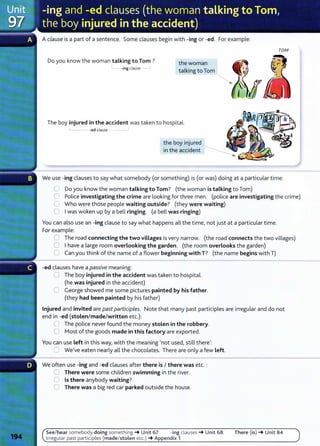 Aclause is a part of a sentence. Some clauses begin with -ing or -ed. For example:
Do you know the woman talking to Tom ?
-ing clause __j
the woman
talking to Tom
The boy injured in the accident was taken to hospital.
-ed clause __,
the boy injured
in the accident
TOM
We use -ing clauses to say what somebody (or something) is (or was) doing at a particular time:
0 Do you know the woman talking to Tom? (the woman is talking to Tom)
C Police investigating the crime are looking for three men. (police are investigating the crime)
U Who were those people waiting outside? (they were waiting)
0 Iwas woken up by a bell ringing. (a bell was ringing)
You can also use an -ing clause to say what happens all the time, not just at a particular time.
For example:
0 The road connecting the two villages is very narrow. (the road connects the two villages)
0 Ihave a large room overlooking the garden. (the room overlooks the garden)
0 Can you think of the name of a flower beginning with T? (the name begins with T)
-ed clauses have a passive meaning:
0 The boy injured in the accident was taken to hospital.
(he was injured in the accident)
0 George showed me some pictures painted by his father.
(they had been painted by his father)
Injured and invited are past participles. Note that many past participles are irregular and do not
end in -ed (stolen/made/written etc.):
G The police never found the money stolen in the robbery.
0 Most of the goods made in this factory are exported.
You can use left in this way, with the meaning 'not used, still there':
C We've eaten nearly all the chocolates. There are only a few left.
We often use -ing and -ed clauses after there is I there was etc. :
0 There were some children swimming in the river.
0 Is there anybody waiting?
0 There was a big red car parked outside the house.
See/ hear somebody doing something -+ Unit 67 -ing clauses -+ Unit 68
Irregular past participles (made/stolen etc.) -+ Appendix 1
There (is) -+ Unit 84
 