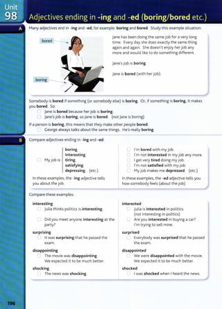 Many adjectives end in -ing and -ed, for example: boring and bored. Study this example situation:
bored
jane has been doing the same job for a very long
time. Every day she does exactly the same thing
again and again. She doesn't enjoy her job any
more and would like to do something different.
jane's job is boring.
jane is bored (with her job).
Somebody is bored if something (or somebody else) is boring. Or, if something is boring, it makes
you bored. So:
0 jane is bored because her job is boring.
0 jane's job is boring, so jane is bored. (not jane is boring)
If a person is boring, this means that they make other people bored:
~ George always talks about the same things. He's really boring.
Compare adjectives ending in -ing and -ed:
boring.
interesting.
Cl My job is tiring.
satisfying.
depressing. (etc.)
In these examples, the -ing adjective tells
you about the job.
Compare these examples:
interesting
(J julia thinks politics is interesting.
C Did you meet anyone interesting at the
party?
surprising
U lt was surprising that he passed the
exam.
disappointing
0 The movie was disappointing.
We expected it to be much better.
shocking
C The news was shocking.
0 I'm bored with my job.
0 I'm not interested in my job any more.
0 I get very tired doing my job.
0 I'm not satisfied with my job.
C My job makes me depressed. (etc.)
In these examples, the -ed adjective tells you
how somebody feels (about the job).
interested
u Julia is interested in politics.
(not interesting in politics)
C Are you interested in buying a car?
I'm trying to sell mine.
surprised
L Everybody was surprised that he passed
the exam.
disappointed
C We were disappointed with the movie.
We expected it to be much better.
shocked
~ I was shocked when I heard the news.
 