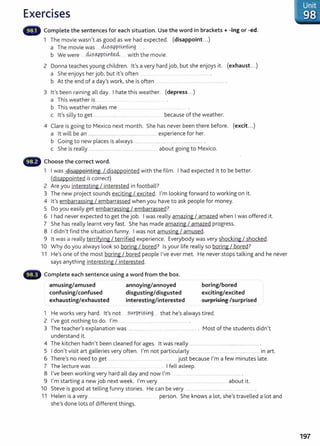 Exercises
Complete the sentences for each situation. Use the word in brackets+ -ing or -ed.
1 The movie wasn't as good as we had expected. (disappoint...)
a The movie was ...M?C4?poi,ntir_g
b We were ... ~?.C4?P9.0~ . with the movie.
2 Donna teaches young children. lt's avery hard job, but she enjoys it. (exhaust...)
a She enjoys her job, but it's often ....... ............................
b At the end of a day's work, she is often ............................................................. .
3 lt's been raining all day. I hate this weather. (depress...)
a This weather is ................................
b This weather makes me . ..... .................
c lt's silly to get ................................................................ because of the weather.
4 Clare is going to Mexico next month. She has never been there before. (excit...)
a lt will be an ....................................................................... experience for her.
b Going to new places is always ................................. ..................................... .
c She is really ...... ............................ ........... ............00 . . . . . . . . . about going to Mexico.
G Choose the correct word.
1 I was disappointing I disappointed with the film. I had expected it to be better.
(disappointed is correct)
2 Are you interesting I interested in football?
3 The new project sounds exciting I excited. I'm looking forward to working on it.
4 lt's embarrassing I embarrassed when you have to ask people for money.
5 Do you easily get embarrassing I embarrassed?
6 I had never expected to get the job. I was really amazing I amazed when I was offered it.
7 She has really learnt very fast. She has made amazing I amazed progress.
8 I didn't find the situation funny. I was not amusing I amused.
9 lt was a really terrifying I terrified experience. Everybody was very shocking I shocked.
10 Why do you always look so boring I bored? Is your life really so boring I bored?
11 He's one of the most boring I bored people I've ever met. He never stops talking and he never
says anything interesting I interested.
Complete each sentence using a word from the box.
amusing/amused
confusing/confused
exhausting/exhausted
annoying/annoyed
disgusting/disgusted
interesting/interested
boring/bored
exciting/excited
surprising /surprised
1 He works very hard. lt's not ... .?.0tP.t~?.it.lg..... that he's always tired.
2 I've got nothing to do. I'm ...... ............ oo ......00 . . . . . . . . . . . . . . . . . . . . . . . . . . . . . . . . . . .
3 The teacher's explanation was ............................................................ oo....... oooo. • Most of the students didn't
understand it.
4 The kitchen hadn't been cleaned for ages. lt was really 00 . . . . . . . . . . . . . . . . . . . . . . . . oo•••..oo ..•.•.•••..oo•.oooo······oo······· •
5 I don't visit art galleries very often. I'm not particularly ...... 00 . . . . oo··· ...................................00 . . . . . . . . . . 000000 in art.
6 There's no need to get .........0 0 0 0 . • . . . . • • • • • • • • • • • • just because I'm a few minutes late.
7 The lecture was .oo...oo.... • .. .•.. • I fell asleep.
8 I've been working very hard all day and now I'm ...oo.. 00 . . . . . . . . 00.00 00 . . . . . . . . . . . . . . . . . . . . . . . . . . . . ·····oo·······.. .
9 I'm starting a new job next week. I'm very . . 0 0 . . . . 00 . . . . . . oo........oo.......... about it.
10 Steve is good at telling funny stories. He can be very 000 . . . . . . . . . . . 00 . . . . . . . . . . . . . . . . . . . . . . . . . . . . . .
11 Helen is a very ...................... .... ............................. person. She knows a lot, she's travelled a lot and
she's done lots of different things.
197
 