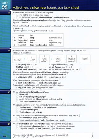 Sometimes we use two or more adjectives together:
0 My brother lives in a nice new house.
0 In the kitchen there was a beautiful large round wooden table.
Adjectives like new/large/round/wooden are fact adjectives. They give us factual information about
age, size, colour etc.
Adjectives like nice/beautiful are opinion adjectives. They tell us what somebody thinks of something
or somebody.
Opinion adjectives usually go before fact adjectives.
opm10n fact
a nice long summer holiday
an interesting young man
delicious hot vegetablesoup I
a beautiful large round wooden table
Sometimes we use two or more fact adjectives together. Usually (but not always) we put fact
adjectives in this order:
1
how big?
2
how old?
3
what
colour?
4
where
from?
5
what is it
made of?
a tall young man (1 ---7 2)
big blue eyes (1 ---7 3)
a Large wooden table (1 ---7 5)
an old Russian song (2 ---7 4)
a small black plastic bag (1 ---7 3 ---7 5) an old white cotton shirt (2 ---7 3 ---7 5)
Adjectives of size and length (big/small/tall/short/Long etc.) usually go
before adjectives of shape and width (round/fat/thin/slim/wide etc.):
a Large round table a tall thin girl a long narrow street
When there are two or more colour adjectives, we use and:
a black and white dress a red, white and green flag
This does not usually happen with other adjectives before a noun:
a Long black dress (not a long and black dress)
We use adjectives after be/get/become/seem:
CJ Be careful!
0 I'm tired and I'm getting hungry.
0 As the film went on, it became more and more boring.
0 Your friend seems very nice.
NOUN
We also use adjectives to say how somebody/something looks, feels, sounds, tastes or smells:
0 You Look tired. I Ifeel tired. I She sounds tired.
0 The dinner smells good.
0 This tea tastes a bit strange.
But to say how somebody does something you must use an adverb (see Units 100-101):
0 Drive carefully! (not Drive careful)
0 Susan plays the piano very well. (not plays ... very good)
We say 'the first two days I the next few weeks I the Last ten minutes' etc. :
0 Ididn't enjoy the first two days of the course. (not the two first days)
0 They'll be away for the next few weeks. (not the few next weeks)
Adverbs -+ Units 100- 101 Comparison {cheaper etc.) -+ Units 105- 107
Superlatives (cheapest etc.) -+ Unit 108
 