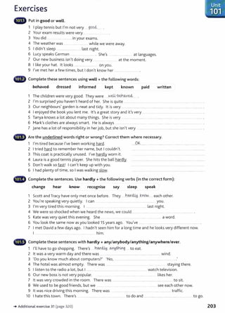 Exercises
lllillllll' Put in good or well.
1 I play tennis but I'm not very g9o<i....... .
2 Your exam results were very .. ................ .
3 You did ..................................... in your exams.
4 The weather was .. .. ...... ............ while we were away.
5 I didn't sleep ................................. last night.
6 Lucy speaks German .... ... .. . ..... . She's .......... ........... .. at languages.
7 Our new business isn't doing very ... ......... .... .. . at the moment.
8 I like your hat. lt looks .................................. on you.
9 I've met her a few times, but I don't know her ........................... .
beha'1ed dressed informed kept known paid written
1 The children were very good. They were .YJ~-b~.~Ye4
2 I'm surprised you haven't heard of her. She is quite ................................................. ........................................................
3 Our neighbours' garden is neat and tidy. lt is very ............................................................................................................ .
4 I enjoyed the book you lent me. lt's a great story and it's very .... ...... ...... .................................................. .
5 Tanya knows a lot about many things. She is very .................................................. .............................................................
6 Mark's clothes are always smart. He is always ........ .. .......... ....... ......... ........ ...... . ...... ....................... .
7 jane has a lot of responsibility in her job, but she isn't very ....................................... ...................... ..... . ................
••~ Are the underlined words right or wrong? Correct them where necessary.
1 I'm tired because I've been working hard. .....0.~................................................................................... .........
2 I tried hard to remember her name, but I couldn't. ...................................................................................................
3 This coat is practically unused. I've hardly worn it. .... .............. ........ . ........ ..... . ........ ........................
4 Laura is a good tennis player. She hits the ball hardly. .................................................................................................. ............
5 Don't walk so fast! I can't keep up with you. .............................................................................................................
6 I had plenty of time, so I was walking slow. ................................................................................................................
- Complete the sentences. Use hardly+ the following verbs (in the correct form):
change hear recognise say sleep speak
1 Scott and Tracy have only met once before. They .....hw.d.Md..J.nC?N....... each other.
2 You're speaking very quietly. I can ........ ...................................................................... you.
3 I'm very tired this morning. I ..... .. . ..... ........ .. . ..... ......... last night.
4 We were so shocked when we heard the news, we could ......................... ...................... ....................................... .
5 Kate was very quiet this evening. She .. ...... ................................................................... a word.
6 You look the same now as you looked 15 years ago. You've ....... .... . ..................................................
7 I met David a few days ago. I hadn't seen him for a long time and he looksvery different now.
1 ...................................................................... him.
~iir Complete these sentences with hardly+ any/anybody/anything/anywhere/ever.
1 I'll have to go shopping. There's h9.-:r441 ~~:th~g... to eat.
2 lt was a very warm day and there was .........................................................................................wind.
3 'Do you know much about computers?' 'No, .........................................................
4 The hotel was almost empty. There was ..... .... .............................................. ...................... staying there.
5 I listen to the radio a lot, but I ............................................................................. watch television.
6 Our new boss is not very popular. ..... ...... .......... ...... . ....... ....... .......... likes her.
7 lt wasvery crowded in the room. There was .......................................................................................... to sit.
8 We used to be good friends, but we .... ........... .... . ................ ...... see each other now.
9 lt was nice driving this morning. There was ........... ........... .... ........ .......... ....................... traffic.
10 I hate this town. There's ..................................................................... to do and ............................................................................ to go.
-. Additional exercise 31 (page 320) 203
 
