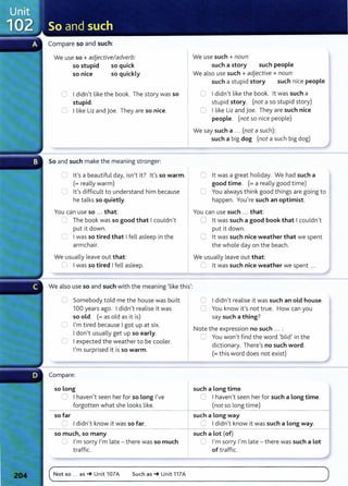 Compare so and such:
We use so+ adjective/adverb:
so stupid so quick
so nice so quickly
0 I didn't like the book. The story was so
stupid.
C I like Liz and joe. They are so nice.
So and such make the meaning stronger:
0 lt's a beautiful day, isn't it? lt's so warm.
(=really warm)
U lt's difficult to understand him because
he talks so quietly.
You can use so ... that:
_.) The book was so good that I couldn't
put it down.
0 I was so tired that I fell asleep in the
armchair.
We usually leave out that:
0 I was so tired I fell asleep.
We also use so and such with the meaning 'like this':
0 Somebody told me the house was built
100 years ago. I didn't realise it was
so old. (= as old as it is)
0 I'm tired because I got up at six.
I don't usually get up so early.
0 I expected the weather to be cooler.
I'm surprised it is so warm.
Compare:
so long
0 I haven't seen her for so Long I've
forgotten what she looks like.
- - -
so far
=I didn't know it was so far.
- -
so much, so many
CJ I'm sorry I'm late - there was so much
traffic.
We use such + noun:
such a story such people
We also use such +adjective +noun:
such a stupid story such nice people
0 I didn't like the book. lt was such a
stupid story. (not a so stupid story)
0 I like Liz and joe. They are such nice
people. (not so nice people)
We say such a ... (not a such):
such a big dog (not a such big dog)
0 lt was a great holiday. We had such a
good time. (=a really good time)
0 You always think good things are going to
happen. You're such an optimist.
You can use such ... that:
C lt was such a good book that I couldn't
put it down.
0 lt was such nice weather that we spent
the whole day on the beach.
We usually leave out that:
C lt was such nice weather we spent ...
0 I didn't realise it was such an old house.
0 You know it's not true. How can you
say such a thing?
Note the expression no such ... :
8 You won't find the word 'blid' in the
dictionary. There's no such word.
(=this word does not exist)
such a Long time
0 I haven't seen her for such a Long time.
(not so long time)
---------------------4
such a Long way
:= I didn't know it was such a Long way.
- - - - - i
such a Lot (of)
~ I'm sorry I'm late - there was such a Lot
of traffic.
(_N_o_t_s_
o_._
.._a_s_~
__
u_n_it_1_o_
7_A____s_u_c_h_a_s_~
__
u_n_it
_1
_1
_7_A______________________________________
)
 
