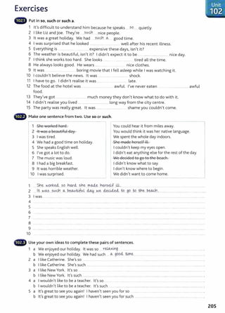 Exercises
lilliilll' Put in so, such or such a.
1 lt's difficult to understand him because he speaks ... ?9....... quietly.
2 I like Liz and joe. They're ?.0.9'1 .. nice people.
3 lt was a great holiday. We had ..?..0.~.. o.., good time.
4 I was surprised that he looked ..................... ... ............... well after his recent illness.
5 E h. . . h d . ' . ?
veryt mg IS . .......... ................. expens1ve t ese ays, 1sn t rt.
6 Th h . b 'f l . I • ? I d'd ' . b . d
e weat er IS eaut1 u I 1sn t 1t. 1 n t expect 1t to e .. ................ .... ......... n1ce ay.
7 I think she works too hard. She looks ........ ....... . ........ tired all the time.
8 He always looks good. He wears ................ . ........ .. nice clothes.
9 lt was .. ........ . .... ......... . boring movie that I fell asleep while I was watching it.
10 I couldnit believe the news. lt was ................. ........................... shock.
11 I have to go. I didn't realise it was ....... ............... late.
12 The food at the hotel was .............................. ... awful. I've never eaten ... _ .. ..................... awful
food.
13 They've got ......... ...... ................. much money they don't know what to do with it.
14 I didn't realise you lived ............................................... long way from the city centre.
15 The party was really great. lt was ......... shame you couldnit come.
Make one sentence from two. Use so or such.
1 She worked hard.
2 lt was a beautiful day.
3 I was tired.
4 We had a good time on holiday.
5 She speaks English well.
6 I've got a lot to do.
7 The music was loud.
8 I had a big breakfast.
I
9 lt was horrible weather.
10 I was surprised.
You could hear it from miles away.
You would think it was her native language.
We spent the whole day indoors.
She made herself ill.
I couldn't keep my eyes open.
I didn't eat anything else for the rest of the day.
We decided to go to the beach.
I didn't know what to say.
I don't know where to begin.
We didn't want to come home.
1 $b_~ W
_
Q_rk~....?.C?..J')¥.<i_
..?.rJe ...rr~...Yl.~~-~f ..WJ.................. ..... ........... .. .. .. ........ ........... . ........ . ...................
2 .. lt _y~Jo..,~-----~(,{c):.1_
__ ~---~-~~L ~ .Ne ~~.. to....g.o ..t.o...~-~...P.~..·......................................................... ........
3 I was ................................................................................................................................................................................... .....................
4 ......................
5
6 .............................
7 .......................................................................................................................................................................................................................................................................
8
9 ....................................................................................................................... ............................................................................................................................................
10
G Use your own ideas to complete these pairs of sentences.
1 a We enjoyed our holiday. lt was so .. r.~><~-9..... ................................................................................................................... .
b We enjoyed our holiday. We had such ...._
o.., 99.9ci..ti:me:-.... ...................... ........ .... .......................... ............... .
2 a I like Catherine. She's so ...... .... .... ............. .. ...... ............ ....... ... .... ....... .... ........... ............... ........... ................. . ..... .................. .
b I like Catherine. She's such ............................................................................................................................................................................... .
3 a I like New York. lt's so ... .. ....... ... ......... . ..... ............ ..... .......... ........... ..... ........................ ......................... ............... .
b I like New York. lt's such ............................... ................................................................................................................................ ............. .
4 a I wouldn't like to be a teacher. lt's so ...... .... ..... . .................. .. ...... .............. ...... ... ............... .. ........................................ .
b I wouldn't like t o be a teacher. lt's such
5 a lt's great to see you again! I haven't seen you for so ..... .............................. ............ .......... ............... .
b Ifs great to see you again! I havenlt seen you for such ............................................................................................... ...... .
205
 