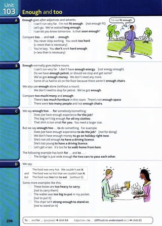Enough goes after adjectives and adverbs:
0 I can't run very far. I'm not fit enough. (not enough fit)
0 Let's go. We've waited Long enough.
0 Ican let you know tomorrow. Is that soon enough?
Compare too ... and not ... enough:
CJ You never stop working. You work too hard.
(=more than is necessary)
0 You/re lazy. You don't work hard enough.
(=less than is necessary)
Enough normally goes before nouns:
..........
t ' I .
r--- I can/t run very far. Idon/t have enough energy. (not energy enough)
C Do we have enough petrol, or should we stop and get some?
C We've got enough money. We don/t need any more.
C Some of us had to sit on the floor because there weren't enough chairs.
We also use enough alone (without a noun):
~ We don/t need to stop for petrol. We've got enough.
Compare too much/many and enough:
...J There's too much furniture in this room. There1
S not enough space.
0 There were too many people and not enough chairs.
We say enough/too ... for somebody/something:
C Does Joe have enough experience for the job?
C This bag isn't big enough for aLL my clothes.
0 That shirt is too small for you. You need a larger size.
But we say enough/too .. . to do something. For example:
C Does joe have enough experience to do the job? (not for doing)
0 We don't have enough money to go on holiday right now.
0 She's not old enough to have a driving Licence.
She/s too young to have a driving Licence.
0 Lefs get a taxi. Ifs too far to walk home from here.
The following example has both for ... and to ... :
.~ The bridge is just wide enough for two cars to pass each other.
We say:
r--_T
_h
_e
_f
_
o_
o_
d_
w
_
a_
s very hot. We couldn't eat it.
Iand The food was so hot that we couldn't eat it.
but The food was too hot to eat. (without it)
Some more examples like this:
'- These boxes are too heavy to carry.
(not to carry them)
C The wallet was too big to put in my pocket.
(not to put it)
0 This chair isn't strong enough to stand on.
(not to stand on it)
To ... and for ... (purpose) -+ Unit 64 Adjective + to .. . (difficult to understand etc.) -+ Unit 65
 