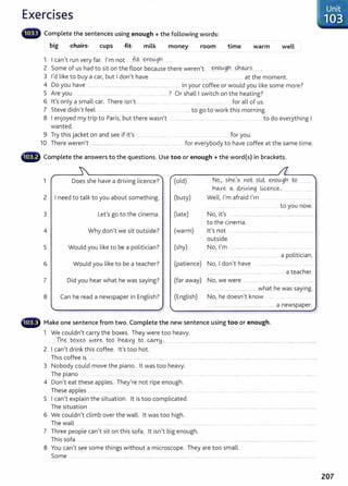 Exercises
lilii• Complete the sentences using enough +the following words:
big chairs cups -f.i.t- milk money room time warm well
1 I can't run very far. I'm not ___ ft.t. ~~_ough_ ... .
2 Some of us had to sit on the floor because there weren't . ~.DC?Y9.~....<J:l.~~ ..... .
3 I'd like to buy a car, but I don't have . .... at the moment
4 Do you have .......... .................................. ................................... in your coffee or would you like some more?
5 Are you .... ? Or shall I switch on the heating?
6 lt's only a small car. There isn't ..... ....... .... ...... .. ........ . ....... .. ........... for all of us.
7 Steve didn't feel ... ......... ... to go to work this morning.
8 I enjoyed my trip to Paris, but there wasn't ...... ........... . .... ..... ............. ....... . .. ... ... to do everything I
wanted.
9 Try this jacket on and see if it's .... ......... ...... for you.
10 There weren't .... .................. .... ............. ............... ... .. for everybody to have coffee at the same time.
·-~ Complete the answers to the questions. Use too or enough+ the word(s) in brackets.
1
......
Does she have a driving licence?
/'
(old) .. NQ.,...s~.~.'.?....Y1ot 9.l4. ~n9.u.gb. ...W.........."'
h~ye CA:. ~r.~v~_g lice,Y}.
C&-. .. _.. ... .......
2 I need to talk to you about something. (busy) Well, I'm afraid I'm .............. ............. . ....
. to you now.
3 Let's go to the cinema. (late) No, ifs .................. ..............................................................
to the cinema.
4 Why don't we sit outside? (warm) lt's not ..... .... .................. ........... .......................... 1
·-
outside.
5 Would you like to be a politician? (shy) No, I'm ........................ . .... .
....... ........ a politician.
6 Would you like to be a teacher? (patience) No, I don't have
..... .. ..... . ...... .. ..... .. ...... . .............. a teacher. 1
7 Did you hear what he was saying? (far away) No, we were ........ ..... .....
.................................. .......... what he was saying.
8 Can he read a newspaper in English? (English) No, he doesn't know ....
.
....... a newspaper.
,.,;
- Make one sentence from two. Complete the new sentence using too or enough.
1 We couldn't carry the boxes. They were too heavy.
.....Th.~..P..9.~~s.. ·~-~.~...t.9.9.....h..~Y.H...to.. qy-r!:t.~...................... ........................................................ ................................................................
2 I can't drink this coffee. lt's too hot.
This coffee is ...... ........ ........... .. ................ ............ ................................................................
3 Nobody could move the piano. lt was too heavy.
The piano .......... ...... .. ... ........................... ........
4 Don't eat these apples. They're not ripe enough.
These apples .. ..... ............... .... ... . ....... ................
5 I can't explain the situation. lt is too complicated.
The situation ..
6 We couldn't climb over the wall. lt was too high.
The wall ........ .... ...... ................... ......
7 Three people can't sit on this sofa. lt isn't big enough.
This sofa ....... ........ .... ... ........ ........ ..................
8 You can't see some things without a microscope. They are too small.
Some ........... .......... ... . .................................... .. ........ ........................................... ...............................................................
Unit
·103
207
 