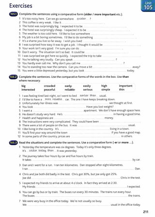 Exercises
liliillll' Complete the sentences using a comparative form (older I more important etc.).
1 lt's too noisy here. Can we go somewhere qlA~ ..... ?
2 This coffee is very weak. I like it .. . ...... .. .... ... . ....................................... ......... .
3 The hotel was surprisingly big. I expected it to be .. ........ ..................... ......... ....... ...................... .
4 The hotel was surprisingly cheap. I expected it to be .. ...... ................. .... .... ...................... .
5 The weather is too cold here. I'd like to live somewhere ............. .......................... ...................... ......................
6 My job is a bit boring sometimes. I'd like to do something .. ... .... .... ...... ....... ..
7 lt's a shame you live so far away. I wish you lived ...... ........................................ ....................
8 I was surprised how easy it was to get a job. I thought it would be ..... ......... ... ...... .. .......
9 Your work isn't very good. I'm sure you can do .... ........ ..... . ...... ....... .................. .
10 Don't worry. The situation isn't so bad. lt could be ....... ....................................
11 I was surprised we got here so quickly. I expected the t rip to take ........ .... .. .. .
12 You're talking very loudly. Can you speak ............................................. .. .... ................................ ?
13 You hardly ever call me. Why don't you call me . ......... ... ..... ............ ...... .. ................ ?
14 You're standing too near the camera. Can you move a bit .............................................................. away?
15 You were a little depressed yesterday, but you look .............. ...... ......... ...... ......... ..... ... today.
• •" Complete the sentences. Use the comparative forms of the words in the box. Use than
where necessary.
big
interested
crowded
peaceful
early
reliable
easily
serious
high
simple
1 I was feeling tired last night, so I went to bed .~li&.r t}:l_
(bn . usual.
2 I'd like to have a .r:·r.q.r~ r~.Le..... car. The one I have keeps breaking down.
important
thin
3 Unfortunately her illness was ...................... .... ......... .... .......... ... .... ...... we thought at first.
4 You look ...... ...... . .......... ... ......... ........ .......... .. ...... . Have you lost weight?
5 I want a ... ............... ...... ......... .. ............................... ......................... . apartment. We don't have enough space here.
6 He doesn't study very hard. He's ...... ..... ............ ........ ..... ..... ...... .. . .... .. ...... .... in having a good time.
7 Health and happiness are ............................................. ................................................... money.
8 The instructions were very complicated. They could have been ....... . .... ................... .
9 There were a lot of people on the bus. lt was . ....... .......... .................. ... ........ ........ ....... ...... usual.
10 I like living in the country. lt's ....... .... ................................................................................... living in a town.
11 You'll find your way around the town ..... .... ......... .......... .... . .... . . if you have a good map.
12 In some parts of the country, prices are ...... ............................................... ................................................. in others.
- Read the situations and complete the sentences. Use a comparative form (-er or more ...).
1 Yesterday the temperature was six degrees. Today it's only three degrees.
lt's ....~l4&r....t9.~ -ch..
QJ1...... it wasyesterday.
2 The journey takes four hours by car and five hours by train.
lt takes .................. ........ ........ ......... .................. ........... ....... .. ....... ............. . ......... by car.
3 Dan and I went for a run. I ran ten kilometres. Dan stopped after eight kilometres.
I ran .............................. ......... ..................................... ................................................................................................................................................ Dan.
4 Chris and Joe both did badly in the test. Chris got 30%, but Joe only got 25%.
joe did ... ..... .. .... . ........ ........ ...... . ........... ..... ...... .. . ...... .... Chris in the test.
5 I expected my friends to arrive at about 4 o'clock. In fact they arrived at 2.30.
My friends ...................................................................... ........................................................................................................................ I expected.
6 You can go by bus or by train. The buses run every 30 minutes. The trains run every hour.
The buses........ ....... .. .... . ..... .......... .. ....... ......... ....................................................... ................................................................ the trains.
7 We were very busy in the office today. We're not usually so busy.
We .......... ................................................................................................. .. ...... .............. ....... .............. usual in the office today.
Unit
.. 105
211
 