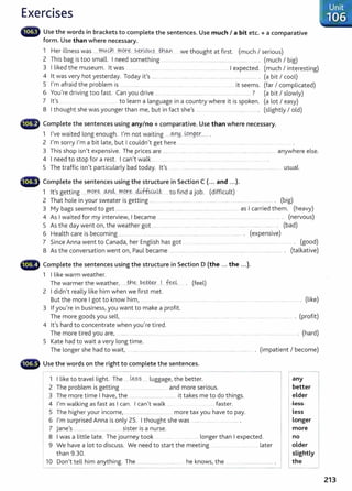 Exercises
lilifl# Use the words in brackets to complete the sentences. Use much I a bit etc. + a comparative
form. Use than where necessary.
1 Her illness was .....J00..
9.':l...m9.r.~ . -~-~-~(.A.?____t¥19--YI we thought at first. (much I serious)
2 This bag is too small. I need something ............. ... ... ................ .. ......... ........... ...... ... .... (much I big)
3 I liked the museum. lt was ........ ........ ........ ................................ I expected. (much I interesting)
4 lt was very hot yesterday. Today it's ...... ........ ............... ............ ............ ........................... . (a bit I cool)
5 I'm afraid the problem is ........ ......... . .. .... ... ...... ...... ...... .......... ...... it seems. (far I complicated)
6 You're driving too fast. Can you drive .......................................... . ........ ............... ? (a bit I slowly)
7 lt's . .. ... to learn a language in a country where it is spoken. (a lot I easy)
8 I thought she was younger than me, but in fact she's ...................... ............. ........... ....... (slightly I old)
...., Complete the sentences using any/no+ comparative. Use than where necessary.
1 I've waited long enough. I'm not waiting .....@H..W.Yl9.~---·· ..
2 I'm sorry I'm a bit late, but I couldn't get here ........ ....... ........ ....... ......... .......... ................
3 This shop isn't expensive. The prices are ......... .... . ....... ....... ... ....... ................ .... .. ....... . ..... anywhere else.
4 I need to stop for a rest. I can't walk ... ....... .. ........ .............. ... . .......... .......... . ..... .. .
5 The traffic isn't particularly bad today. lt's ........ ......... .. ........... .......... ........................................... ......... .. usual.
••~ Complete the sentences using the structure in Section C (... and ...).
1 lt's getting ....r:tJC?.r~ M~....m.9.r.~ ..Jj,f:h&M._
Lt.... to find a job. (difficult)
2 That hole in your sweater is getting . ............ .............. ....... ...... . .... . (big)
3 My bags seemed to get .................. .... ...... ................. ..... ....................................................... as I carried them. (heavy)
4 As I waited for my interview, I became ............... ............. ..... ... ......... ........... ............. .. ........ ...... ..... ..... . (nervous)
5 As the day went on, the weather got ..... .............. ............ .............. ........... ............................ .......... ......... . (bad)
6 Health care is becoming .......... .......... ................. ......... ........... ........... .. ........ ..... ............ .. . (expensive)
7 Since Anna went to Canada, her English has got ... ..... . .......... ..................... . ..............................
8 As the conversation went on, Paul became ....................................................................................... .................... .
._..11' Complete the sentences using the structure in Section D (the ... the ...).
1 I like warm weather.
The warmer the weather, ....th.~...bet@.....l. f~. . (feel)
2 I didn't really like him when we first met.
.... . (good)
(talkative)
But the more I got to know him, ... .......... ......... ......... .... . (like)
3 If you're in business, you want to make a profit.
The more goods you sell, ... ..... ... . ..... ... .......... ............................. ........ ........... ................................ . ..... . (profit)
4 lt's hard to concentrate when you're tired.
The more tired you are, ...... ...... . . ...... . . . (hard)
5 Kate had to wait a very long time.
The longer she had to wait, ..... .................................................................................................................. . (impatient I become)
- - - - - - - - - - - - - - - - - - - - - - - - - - - - - - - - ,
1 I like to travel light. The ...J~?..?....... luggage, the better.
2 The problem is getting ....................................... and more serious.
3 The more time I have, the ...................................... it takes me to do things.
4 I'm walking as fast as I can. I can't walk ... ..... faster.
5 The higher your income, ............................................ more tax you have to pay.
6 I'm surprised Anna is only 25. I thought she was ........ ................................ .
7 jane's ........ ................. sister is a nurse.
8 I was a little late. The journey took ..... ... longer than I expected.
9 We have a lot to discuss. We need to start the meeting .............................. later
than 9.30.
10 Don't tell him anything. The .................... ......... ... he knows, the .............................................
- - - - - - - - - - -- - - ________ ____.
I
any
better
elder
less
Less
Longer
more
no
older
slightly
the _j
213
 