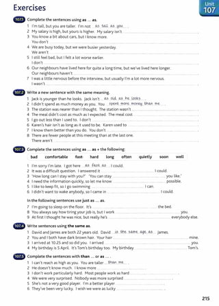 Exercises
Unit
107
lilll• Complete the sentences using as ... as.
1 I'm tall, but you are taller. I'm not ....~s ~ ~.?....~9.~....... .
2 My salary is high, but yours is higher. My salary isn't . ... ............ .. ..... . ....... .. .............. . .. ....... ............................. .
3 You know a bit about cars, but I know more.
You don't ....................................................................................................................................................................... ................ ..... .
4 We are busy today, but we were busier yesterday.
We aren't ... . ......... ................. .............. ..... .......... .... ............................................... ................................... .................................................... .
5 I still feel bad, but I felt a lot worse earlier.
I don't .................................................................................. ......... ................................................................................................................ .
6 Our neighbours have lived here for quite a long time, but we've lived here longer.
Our neighbours haven't ....... ..... ............ . ....... ............ .... ....... ........ ... .................. ....... . ........... ........................................................... .
7 I was a little nervous before the interview, but usually I'm a lot more nervous.
I wasn't ........ ............................................. ......... ........ ........ ... ......... . ............. ...... ........................ ... .... ........... ....... ........ .... . .......... .
G Write a new sentence with the same meaning.
1 jack is younger than he looks. jack isn't ..... ~? ..o.~ ..~?.....b.~....~P.k.?....
2 I didn't spend as much money as you. You .. ?P.~l'}t...~P.r:~...~P-~.~..J?:!®...~ ~...
3 The station was nearer than I thought. The station wasn't .............................................................................................. .
4 The meal didn't cost as much as I expected. The meal cost .............................. ...... ................................................ .
5 I go out less than I used to. I don't ......... ............ .......................................................................................... ......... ....... .
6 Karen's hair isn't as long as it used to be. Karen used to ............................................................................................. .
7 I know them better than you do. You don't .... .......................... ............ .. ....... ............................. .. ...... ............ ................... .
8 There are fewer people at this meeting than at the last one.
There aren't ....... ... ......... .................... ........... ........... ......... . ........ . ..... ......................................................................................... .
- Complete the sentences using as ... as+ the following:
bad comfortable fast hard Long often quietly soon well
1 I'm sorry I'm late. I got here ....~?.....f~?..t.~..... I could.
2 lt was a difficult question. I answered it .... . . ......... ..... .... ...... ... I could.
3 'How long can I stay with you?' 'You can stay .....................................................................................you like.'
4 I need the information quickly, so let me know .. .... ..... ....................... ............. ........ ... ....... possible.
5 I like to keep fit, so I go swimming ..... . ..... .................................................. I can.
6 I didn't want to wake anybody, so I came in ......................... ......................................... . I could.
In the following sentences use just as ... as.
7 I'm going to sleep on the floor. lt's ............ ........ ... ............... .............. ..... the bed.
8 You always say how tiring your job is, but I work ........................ .................................... ..................................... you.
9 At first I thought he was nice, but really he's ............................................................................................ everybody else.
- Write sentences using the same as.
1 David and james are both 22 years old. David ......~?.....th.~....?..~.~-..~-~....~.?........ james.
2 You and I both have dark brown hair. Your hair ........... ....... ............ ........................................................... .............. mine.
3 I arrived at 10.25 and so did you. I arrived ............................................... ....................................... .........................................you.
4 My birthday is 5 April. lt'sTom's birthday too. My birthday ...........................................................................Tom's.
- Complete the sentences with than ... or as ... .
1 I can't reach as high as you. You are taller ..... t.t!.
@..J'fl~..... .
2 He doesn't know much. I know more ................... ........ .......................................
3 I don't work particularly hard. Most people work as hard ....................................................................... .
4 We were very surprised. Nobody was more surprised ..................... .................................................... .
5 She's not a very good player. I'm a better player ................................................................. .
6 They've been very lucky. I wish we were as lucky ............................................................................ .
215
 