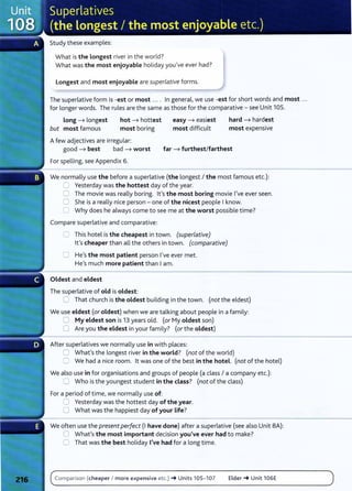 Study these examples:
What is the Longest river in the world?
What was the most enjoyable holiday you've ever had?
Longest and most enjoyable are superlative forms.
The superlative form is -est or most .... In general, we use -est for short words and most ...
for longer words. The rules are the same as those for the comparative- see Unit 105.
Long ----7 longest
but most famous
hot ----7 hottest
most boring
Afew adjectives are irregular:
easy ----7 easiest
most difficult
hard ----7 hardest
most expensive
good ----7 best bad ----7 worst far ----7 furthest/farthest
For spelling, see Appendix 6.
We normally use the before a superlative (the longest I the most famous etc.):
.:=] Yesterday was the hottest day of the year.
0 The movie was really boring. lt's the most boring movie I've ever seen.
0 She is a really nice person- one of the nicest people Iknow.
C Why does he always come to see me at the worst possible time?
Compare superlative and comparative:
0 This hotel is the cheapest in town. (superlative)
lt's cheaper than all the others in town. (comparative)
0 He's the most patient person I've ever met.
He's much more patient than Iam.
Oldest and eldest
The superlative of old is oldest:
C That church is the oldest building in the town. (not the eldest)
We use eldest (oroldest) when we are talking about people in a family:
0 My eldest son is 13 years old. (or My oldest son)
0 Are you the eldest in your family? (orthe oldest)
After superlatives we normally use in with places:
0 What's the longest river in the world? (not of the world)
C We had a nice room. lt was one of the best in the hotel. (not of the hotel)
We also use in for organisations and groups of people (a class I a company etc.):
0 Who is the youngest student in the class? (not of the class)
For a period of timel we normally use of:
:J Y
esterday was the hottest day of the year.
0 What was the happiest day of your life?
We often use the present perfect (I have done) after a superlative (see also Unit BA):
0 What's the most important decision you've ever had to make?
0 That was the best holiday I've had for a long time.
Comparison (cheaper I more expensive etc.) -+ Units 105- 107 Elder-+ Unit 106E
 