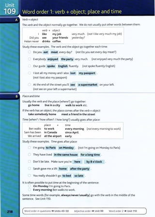 Verb +object
The verb and the object normally go together. We do not usually put other words between them:
Did you
Helen never
verb+
like
see
drinks
object
my job
your friends
coffee.
very much. (not Ilike very much my job)
yesterday?
Study these examples. The verb and the object go together each time:
--,
0 Do you eat meat every day? (not Do you eat every day meat?)
r-- - - 1
0 Everybody enjoyed the party very much. (not enjoyed very much the party)
C Our guide spoke English fluently. (not spoke fluently English)
U Ilost all my money and Ialso Lost my passport .
(not Ilost also my passport)
C At the end of the street you'll see a supermarket on your left.
(not see on your left a supermarket)
Place and time
Usually the verb and the place (where?) go together:
go home Live in a city walk to work etc.
If the verb has an object, the place comes after the verb+ object:
take somebody home meet a friend in the street
Time (when? I how often? I how long?) usually goes after place:
place + time
Ben walks to work
Sam has been in Canada
every morning. (not every morning to work)
since April.
We arrived at the airport early.
Study these examples. Time goes after place:
.-------
0 I'm going to Paris on Monday . (not I'm going on Monday to Paris)
0 They have lived in the same house for a Long time .
0 Don't be late. Make sure you're here by 8 o'clock
1
0 Sarah gave me a lift home after the party
0 You really shouldn't go to bed
---,
so Late .
lt is often possible to put time at the beginning of the sentence:
U On Monday I'm going to Paris.
0 Every morning Ben walks to work.
Some time words {for example, always/never/usually) go with the verb in the middle of the
sentence. See Unit 110.
Word order in questions _. Units 49- 50 Adjective order _. Unit 99 Word order 2 _.Unit 110
 