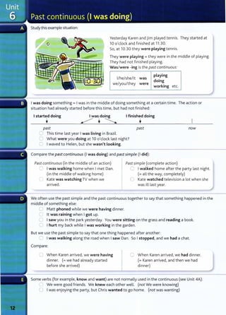 Study this example situation:
Yesterday Karen and jim played tennis. They started at
10 o'clock and finished at 11.30.
So, at 10.30 they were playing tennis.
They were playing = they were in the middle of playing.
They had not finished playing.
Was/were -ing is the past continuous:
1/he/she/it was
we/you/they were
playing
doing
working etc.
Iwas doing something= I was in the middle of doing something at a certain time. The action or
situation had already started before this time, but had not finished:
Istarted doing
•
Iwas doing
~ · ~
Ifinished doing
•
past past now
0 This time last year Iwas living in Brazil.
C What were you doing at 10 o'clock last night?
0 Iwaved to Helen, but she wasn't looking.
Compare the past continuous (I was doing) and pastsimple (I did):
Past continuous (in the middle of an action)
C Iwas walking home when Imet Dan.
(in the middle of walking home)
0 Kate was watching TV when we
arrived.
Pastsimple (complete action)
0 Iwalked home after the party last night.
(=all the way, completely)
0 Kate watched television a lot when she
was ill last year.
We often use the past simple and the past continuous together to say that something happened in the
middle of something else:
0 Matt phoned while we were having dinner.
0 lt was raining when Igot up.
0 Isaw you in the park yesterday. You were sitting on the grass and reading a book.
0 Ihurt my back while Iwas working in the garden.
But we use the past simple to say that one thing happened after another:
0 Iwas walking along the road when Isaw Dan. So Istopped, and we had a chat.
Compare:
0 When Karen arrived, we were having
dinner. (= we had already started
before she arrived)
C When Karen arrived, we had dinner.
(= Karen arrived, and then we had
dinner)
Some verbs (for example, know and want) are not normally used in the continuous (see Unit 4A):
~ We were good friends. We knew each other well. (not We were knowing)
0 Iwas enjoying the party, but Chris wanted to go home. (not was wanting)
 