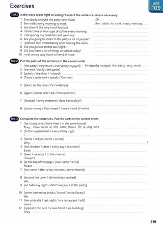 Exercises
- Is the word order right or wrong? Correct the sentences where necessary.
1 Everybody enjoyed the party very much.
2 Ben walks every mornin to work.
3 joe doesnlt like very much football.
4 I drink three or four cups of coffee every morning.
5 I ate quickly my breakfast and went out.
6 Are you going to invite to the party a lot of people?
7 I phoned Tom immediately after hearing the news.
8 Did you go late to bed last night?
9 Did you learn a lot of things at school today?
10 I met on my way home a friend of mine.
- Put the parts of the sentence in the correct order.
OK....................................
1 (the party I very much I everybody enjoyed) . ..f..Yer~P..94y....~t:tjQY,~..th~..PW.~ ..Y.eJ'~....t:'0<A~...............
2 (we won I easily I the game) .............................. ........................ ............................. ...................................................................
3 (quietly I the door I I closed) ......................................................................................................................................................................... ...........
4 (Tanya I quite well I speaks I German)
5 (Sam I all the time I TV I watches)
6 (again I please donlt ask I that question)
7 (football I every weekend I does Kevin play?)
8 (some money I I borrowed I from a friend of mine)
- Complete the sentences. Put the parts in the correct order.
1 (for a long time I have lived I in the same house)
They h..~ve l.ixecl ~. i:?1.~ SOJ'(le Y1q<A.se :fur ...~. t-ong
....@.~..... ........... ....... 0 . . . . . . . . . . . . . . . . . . . . . . . . . . . . . . . . . . . . . . . . . . . . . . . . . . . . . . . . .
2 (to the supermarket I every Friday I go)
I .... 000 . . . . . . . . . . . . . . . . . . . . . . . . . . . . . . . . . . . . . . . . . . . . . . . . . . . . . . 0 . . . . . 0 . . . . . . . . . . . . . . . . . . . . . . . . . . . . . . . . . . . . . . . . . . . . . . . . . . . . . . . . . . . . . . . . . . . . . . . . . . . . . . . . . . . . . . . . o . . . . . . . . . . . . . . .... ..... .
3 (home I did you come I so late)
Why ..............................o . . . . . . . . . . . . . . . . . . . . . . . . . . . . . . . . . . . . . . . . 0 . . . . . . . . . . . . . . . . . . . . . . . . . . 0 . . . . . . . . . . . . . . . . . . . . . . . . . . . . . . . . . . . . . . . . 0 . . . . . . . . . . . . . . . . . . 0 . . . . . . . . . . . . . . . . . . . . .
7
4 (her children I takes I every day I to school)
Sarah ............... 0 . . . . 0 0 o . . . . . . . . . o . . . . . . . . . . . . . . . 0 . . . . . . . . . . . . . . . . . . . 0 . . . . . . . . . . . . . . . . . . . . . . 0 . . . . . . . . . . . . . . . . . . . . . . . . . . . . . . . . . . . . 0 . . . . . . . . . . . . . . . . . . . . . . . . . . . . . . . . . . . . . . . . . . . . . . . . o . . . o . . . . . . . . . . . o . . . . . . . . .. . . . . . . . . . . . . . . . . . o .
5 (been I recently I to the cinema)
I havenit ......o ,oo . . . . . . . . . o . . . . . . .. . . . . . o . . . . . . . . . . .. . . o . . 0 . . . . . . . . . . . . . . . . . . . o . . . . . . . . . . . . o . . . . . . . . o . . . . . . . . . . . . . . . . . . . . . . . . . . . . . . . . . . . . . . . . o . . . . . . . 0 . . . . . . . . . . . . . . . . . . . o . . . . . . . . . . . . . . . . . . . . . . . . . . . . . . . . . . . . . . . . . . . . . . . . . . . . . . . . . . . . . . . .
6 (at the top of the page I your name I write)
Please .. .......... ............ o . . . . o . . . . . . . . . . . . o .. . . . . . . . . . . . . . . 0 . . . . . . . . . . . . . . o . . . . 0 . . 0 . . . . . . . . . . . . . . . . . . . . . . . . . . . . . . . . . . . . . 0 . . . . . . . . . . . . . . . . . . . . . . . . . . . . . . . 0 . . . . . . . . . . . . . . . . . . . . . . . . . . . . . . . . . . . . . 0 . . . . . . . . . . . . . . . . . . . . . . . .
7 (her name I after a few minutes I remembered)
I ...... 0 . . . . . . . • . . . . . . . . . . . . . . . . . . . . o . . . . . . . . . . . . . . . . . . . . . . . . . . . . . . . . . . . . . . . .. ..
8 (around the town I all morning I walked)
We ....0 . . . . . . . . . . . . . . . . . . . . . . . . . . . . . . . . . . . . . . . . o . . . . . .
9 (on Saturday night I didnlt see you I at the party)
I . ... ........... ...... .. .......
10 (some interesting books I found I in the library)
We ...o . . . . . . . . . . . . o . . . . . . . .. . . o . . . . . . . . o . . . . . . . . . . . . . . . . . . o . . . . . . . . . . . . . . . . . . . . . . . . . . . . . . . .
11 (her umbrella I last night I in a restaurant I left)
Laura 0 . . . .
12 (opposite the park I a new hotel I are building)
They .. ......o . . . . . . . . . . . . . . . . . . . . . . . . . . . . . . . . . . . . . . . . . . . . . . . . . . . . . . . . . . 0 . . . . . . . . . . . . . . . . . . . . .
219
 