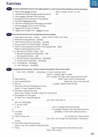 Exercises
llliliil~ Are the underlined words in the right position or not? Correct the sentences where necessary.
1 Helen drives always to work. .....H~....~.~.?.....4r~Y~.?... W.....NQ~k.~... .........................
2 I cleaned the house and also cooked the dinner. ... 0~. ....... ................... .......... ....................................................
3 I have usually a shower in the morning. ................. ....... .................. ........... ............ .... ......... ....................
4 We soon found the solution to the problem. ..... .. ..... ................ ............. ............. ........ ................. ....................
5 Steve gets hardly ever angry. . ...............................................................................................
6 I did some shopping and I went also to the bank. ........ ... ..... .... .... ................ ......... .... . ........... . ...............................
7 jane has always to hurry in the morning. ............. ..... ...... .......... ......... ... ............ ......... ... .. . .....
8 I never have worked in a factory. .. .............................. ........ ....................................................................
9 I never have enough time. I always am busy. ...................................................... ..................................
•lllii~ Rewrite the sentences to include the word in brackets.
1 Clare doesn't eat meat. (often) .....C~~....M.~.?..r<t...P&n..~...f.fl.~.,........................................ ........................
2 Katherine is very generous. (always) .... . .. ...... ...... . .......... .... ............ . ...... .. ................ ....... ..................
3 I don't have to work on Saturdays. (usually) ................ ........... .................. ........ .......... ........ ................................. ................
4 Do you watch TV in the evenings? (always) ...... ............ ..... .......
5 Martin is learning Spanish and he is learning Japanese. (also)
Martin is learning Spanish and he .... .......... ................... ..... . .................... ............. ............ ..... .. ..... . ........ .....
6 a We were on holiday in Spain. (all) .. .......................................................................................... ............................ .........
b We were staying at the same hotel. (all) ................ ............ ........ .... ...... . ............ ................ ......... .... . .... ......... ........
c We enjoyed ourselves. (all) .............................. ................................................................................................................................................
7 a The new hotel is very expensive. (probably) .......... ....... ...... ..... ...... .. ............ .. .. ....... .... . ...................
b lt costs a lot to stay there. (probably) .......... ............................ ... ....... ................. ................... ............ . ................ ........... .......
8 a I can help you. (probably) ... ....... . .. ... ....... ........ .............. .... . .... ..... . ......... ...... ... .... .......... .. .................
b I can't help you. (probably) ........................................................................... ..................... ............................................................. ..
...~ Complete the sentences. Use the words in brackets in the correct order.
1 .... I .9.Ui ..n~v~....r~.~.P..ey- (remember I I I never I can) her name.
2 ................................ ......................................... ....................... (take I I I usually) sugar in coffee.
3 ....... ........... .................. .......... ...... (am I usually I I) hungry when I get home from work.
4 Mark and Amy ....... ...... ............ ............... ............. .. ...... . . ...... .. ............. (both I were I born) in Manchester.
5 Lisa is a good pianist. .. ...... ........... ......... ...... .. .. ..... ....... . . ....... (sing I she I also I can) very well.
6 Our cat ............. ........ ....... ......... .................. ......... .................... (usually I sleeps) under the bed.
7 They live in the same building as me, but... . ....... .... .. .......... ...................................................
(never I I I have I spoken) to them.
8 This shop is always very busy. ........ .. . ........ ............... .......... ......................................................................................
(have I you I always I to wait) a long time to be served.
9 My eyesight isn't very good. .... . .... .. ...... ..... ........... .... ............. ............ .......................... ....................................................
(I I read I can I only) with glasses.
10 ......... ..... . ...... ......... ...... ..................................... (all I were I we) tired, so .... .. ..... ........ ................................ .......
(all I we I fell) asleep.
11 A: Are you tired?
s: Yes, . .......... ...... .......... ................... ........... ......... ..... ... (am I I I always) at this time of day.
12 ............................ ................................................................................. (I I probably I leaving I will I be) early tomorrow.
13 I'm afraid ... ...... .... ............ ........... ...... ....... . ....... . .......... (probably I I I be I won't) able to come to
the party.
14 Helen is away a lot. ..... ............. ... . .... (is I hardly ever I she) at home.
15 .......... ................................................ ........................................ (we I still I are I living) in the same place. We haven't
moved.
16 If we hadn't taken the same train, ......... ........................................................................................................... .....................................
(never I met I we I would I have) each other.
17 Tanya ........................................................ ..... ........... ........... ...... .. (says I always) that she'll phone me, but
.... ......... ..... .......... . ..... .............. . ....... .. (does I she I never).
221
 