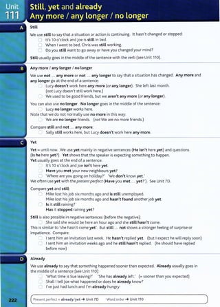 Still
We use still to say that a situation or action is continuing. lt hasn,t changed or stopped:
0 Ifs 10 o,clock and joe is still in bed.
0 When I went to bed, Chris was still working.
0 Do you still want to go away or have you changed your mind?
Still usually goes in the middle of the sentence with the verb (see Unit 110).
Any more I any longer I no Longer
We use not ... any more or not ... any Longer to say that a situation has changed. Any more and
any Longer go at the end of a sentence:
0 Lucy doesn't work here any more (or any Longer). She left last month.
(not Lucy doesn,t still work here.)
C We used to be good friends, but we aren't any more (or any Longer).
You can also use no Longer. No Longer goes in the middle of the sentence:
2 Lucy no Longer works here.
Note that we do not normally use no more in this way:
~ We are no Longer friends. (not We are no more friends.)
Compare still and not ... any more:
2 Sally still works here, but Lucy doesn't work here any more.
Yet
Yet= until now. We use yet mainly in negative sentences (He isn't here yet) and questions
(Is he here yet?). Yet shows that the speaker is expecting something to happen.
Yet usually goes at the end of a sentence:
0 Ifs 10 o,clock and joe isn't here yet.
C Have you met your new neighbours yet?
::] 'Where are you going on holiday?, 'We don't know yet.,
We often use yet with the present perfect (Have you met ... yet?} See Unit 7D.
Compare yet and still:
0 Mike lost his job six months ago and is still unemployed.
Mike lost his job six months ago and hasn't found another job yet.
(] Is it still raining?
Has it stopped raining yet?
Still is also possible in negative sentences (before the negative):
0 She said she would be here an hour ago and she still hasn't come.
This is similar to 'she hasn,t come yet'. But still ... not shows a stronger feeling of surprise or
impatience. Compare:
~ I sent him an invitation last week. He hasn't replied yet. (but I expect he will reply soon)
0 I sent him an invitation weeks ago and he still hasn't replied. (he should have replied
before now)
Already
We use already to say that something happened sooner than expected. Already usually goes in
the middle of a sentence (see Unit 110):
0 'What time is Sue leaving?' 'She has already left., (= sooner than you expected)
0 Shall I tell j oe what happened or does he already know?
0 l,ve just had lunch and l,m already hungry.
Present perfect + already/yet-+ Unit 70 Word order -+ Unit 110
 