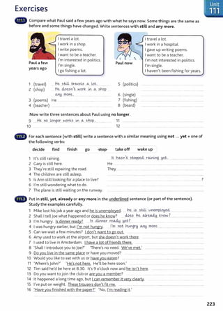 Exercises
Compare what Paul said a few years ago with what he says now. Some things are the same as
before and some things have changed. Write sentences with still and any more.
years ago
1 (travel)
2 (shop)
I travel a lot.
I work in a shop.
I write poems.
I want to be a teacher.
I'm interested in politics.
I'm single.
I go fishing a lot.
He ..?.till...tn~~ygts ..~---tp~.
.. He .4Pe~.r,1 ...NP.rk ..lrl... ~.. s.hpp_
. ~!1-J:flC?r~.. ····· .................... .... ............ .
3 (poems) He .......... .
4 (teacher) .. .. .... ............ ..... ........ .............. ..................... ... .
5 (politics)
6 (single)
7 (fishing)
8 (beard)
Now write three sentences about Paul using no Longer.
I travel a lot.
I work in a hospital.
I gave up writing poems.
I want to be a teacher.
I'm not interested in politics.
I'm single.
I haven't been fishing for years.
9 .....He..Y19.....
1P..'0.gq....N.9.t~?.....~.-- <A-...?b9.P.:... .... ....... . ... 11 .............. ......... ................................................................................................
10 12
.,., For each sentence (with still) write a sentence with a similar meaning using not ... yet+ one of
the following verbs:
decide find finish go
1 it's still raining.
2 Gary is still here.
3 They're still repairing the road.
4 The children are still asleep.
stop take off wake up
He .................
They ............
7
5 Is Ann still looking for a place to live?
6 I'm still wondering what to do.
. ··········-·· .. ...... -- ····· ........ ......... ............. ················. -..................... .
7 The plane is still waiting on the runway.
•w Put in still, yet, already or any more in the underlined sentence (or part of the sentence).
Study the examples carefully.
1 M.k l h. · b d h · l d he ~s still tAnemplouul
1 e ost 1
sJO a year ago an e 1
s unemp oye . .. ................ ..... . .............~ . . .......................
2 Shall I tell j oe what happened or does he know? ......~-~?....h~...9J!.~...k.'0.9.N..?....................................................
3 I'm hungry. Is dinner ready? ..J?. .<4nY1~ ~~ -~~?....... . ........ ...... .......... ...... ... ..... .................. .........
4 I was hungry earlier, but I'm not hungry. .. _
l,f.0. ...D9.~ h0..D9n~- -~~...rn..c?.re......................................................................
5 Can we wait a few minutes? I don't want to go out. ................. ...................... .......................................................................
6 Amy used to work at the airport, but she doesn't work there. . ................ ......... . .........................
7 I used to live in Amsterdam. I have a lot of friends there. ... .....................................................................................................
8 'Shall I introduce you to joe?' 'There's no need. We've met.' ......... .. ..... ... .... .............................. ..................
9 Do you live in the same place or have you moved? .............................................................. .........................................................
10 Would you like to eat with us or have you eaten? .................... ............................................................ ......................... ...............
11 'Where'sJohn?' 'He's not here. He'll be here soon.' .. ..... . ... ... . . ..... .......... .......... ........ ................ . ........
12 Tim said he'd be here at 8.30. it's 9 o'clock now and he isn't here. ..........................................................................
13 Do you want to join the dub or are you a member? ..................... ................ .............. ....................................................
14 lt happened a long time ago, but I can remember it very dearly. ... . ..... .......... ..... ... .. .. .............
15 I've put on weight. These trousers don't fit me. .......................................................................................................................................
16 'Have you finished with the paper?' 'No, I'm reading it.'
223
 