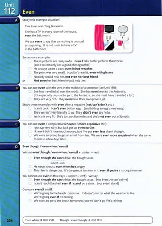 Study this example situation:
Tina loves watching television.
She has aTV in every room of the house,
even the bathroom.
We use even to say that something is unusual
or surprising. lt is not usual to have aTV
in the bathroom.
Some more examples:
0 These pictures are really awful. Even I take better pictures than these.
(and I'm certainly not a good photographer)
0 He always wears a coat, even in hot weather.
0 The print was very small. I couldn't read it, even with glasses.
0 Nobody would help her, not even her best friend.
or Not even her best friend would help her.
You can use even with the verb in the middle of a sentence (see Unit 110):
=:) Sue has travelled all over the world. She has even been to the Antarct ic.
(lt's especially unusual to go to the Antarctic, so she must have travelled a lot.)
C They are very rich. They even have their own private jet.
Study these examples with even after a negative (not/can't/don't etc.):
0 I canlt cook. I can't even boil an egg. (and boiling an egg is very easy)
0 They weren't very friendly to us. They didn't even say hello.
0 jessica is very fit. She's just run five miles and shels not even out of breath.
You can use even+ comparative (cheaper I more expensive etc.):
~ I got up very early} but jack got up even earlier.
0 I knew I didnlt have much money, but I've got even less than I thought.
0 We were surprised to get an email from her. We were even more surprised when she came
to see us a few days later.
Even though I even when I even if
We use even though I even when I even if +subject+ verb:
0 Even though she can't drivel she bought a car.
subject+ verb
0 He never shouts} even when he's angry.
0 This river is dangerous. lt's dangerous to swim in it/ even if you're a strong swimmer.
You cannot use even in this way(+ subject+ verb). We say:
C Even though she can't drivel she bought a car. (not Even she canlt drive)
0 I can't reach the shelf even if I stand on a chair. (not even I stand)
Compare even if and if:
0 We're going to the beach tomorrow. lt doesn1
t matter what the weather is like.
We're going even if ifs raining.
0 We want to go to the beach tomorrow, but we won't go if it's raining.
If and when~ Unit ZSD Though I even though~ Unit 113E
 