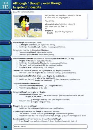 Study this example situation:
After although we use a subject+ verb:
Last year Paul and Sarah had a holiday by the sea.
lt rained a lot, but they enjoyed it.
You can say:
Although it rained a lot, they enjoyed it.
(= lt rained a lot, but they ...)
or
In spite of lh . h . d .
D
. t e ram, t ey enJoye 1t.
esp1te
C Although it rained a lot, we enjoyed our holiday.
0 I didn't get the job although I had the necessary qualifications.
Compare the meaning of although and because:
8 We went out although it was raining heavily.
0 We didn't go out because it was raining heavily.
After in spite of or despite, we use a noun, a pronoun (this/that/what etc.) or -ing:
0 In spite of the rain, we enjoyed our holiday.
0 I didn't get the job in spite of having the necessary qualifications.
C She wasn't well, but in spite of this she continued working.
0 In spite of what I said yesterday, I still love you.
Despite is the same as in spite of. We say in spite of, but despite (without of):
=She wasn't well, but despite this she continued working. (not despite of this)
You can say in spite of the fact (that) ... and despite the fact (that) ... :
0 I d.d , h . b { in spite of the fact (that) l h d h l'f' .
' n t get t eJO despite the fact (that) I a t e necessary qua 11
cat1ons.
Compare in spite of and because of:
0 We went out in spite of the rain. (or ... despite the rain.)
C We didn't go out because of the rain.
Compare although and in spite of I despite:
0 Although the traffic was bad, } . d .
I
't f th t ff' we arnve on t1me. (not In spite of the traffic was bad)
n sp1 e o e ra 1c,
0 I ld
, l { although I was very t ired. (not despite I was tired)
cou n t s eep d . b . . d
esp1te emg very t1re .
Though is the same as although:
0 I didn't get the job though I had the necessary qualifications.
In spoken English we often use though at the end of a sentence:
0 The house isn't so nice. I like the garden though. (=but I like the garden)
0 I see them every day. I've never spoken to them though. (= but I've never spoken to them)
Even though (but not 'even' alone) is a stronger form of although:
0 Even though I was really tired, I couldn't sleep. (not Even I was really tired ...)
(~E_v_e_n_
~
__
u_
n_it_1_1_
z ______________________________________________________________
)
 