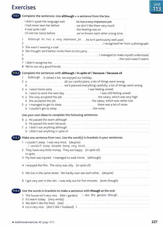 Exercises
lllilllll' Complete the sentences. Use although + a sentence from the box.
I didn't speak the language well
I had never seen her before
it was quite cold
I'd met her twice before
he has a very important job
we don't like them very much
the heating was on
we've known each other a long time
1 AW1ov.gn n~ nCA.S 0-.: ver.!j i!npor~~ job , he isn't particularly well-paid.
2 .. ......... ..... ............ .................. ..................................... .................... , I recognised her from a photograph.
3 She wasn't wearing a coat ....... ...... ........ ......... .......... ...... .......... . ....... ... ... ..
4 We thought we'd better invite them to the party .......................... ....... ......... .............. .. ............
5 ....... ... ...... .. ........ .. ...... . ........... ..... . ........... .............................., I managed to make myself understood.
6 ...... . ..... .. ........ .. ............... ... . ... ... . . ............. ... .. , the room wasn't warm.
7 I didn't recognise her ........ ... ............ ...... ...................................... ..... .............. . ... ..... ..... . ................... .................. ...................... .
8 We're not very good friends ........... .... ........ ................ ....... ............ ................... ..... .............. ..............................
- Complete the sentences with although I in spite of I because I because of.
1 AU:;hov.nY, . . d l . d h l'd
...... ........ 3 . .. 1t rame a ot, we enJoye our o 1 ay.
2 a .... .... . .... . .... ..... ....... ... all our careful plans, a lot of things went wrong.
b .... .. ...... .. .............. ...... . ..... .. ... we'd planned everything carefully, a lot of things went wrong.
3 a I went home early ...... .. .................... I was feeling unwell.
b I went to work the next day ....... . ................ ........ ... . .... I was still feeling unwell.
4 a She only accepted the job ................ .. ............................................... the salary, which was very high.
b She accepted the job . ......... ...... ............ the salary, which was rather low.
5 a I managed to get to sleep .......... .... ........ ...... ..... . ....... .. .... there was a lot of noise.
b I couldn't get to sleep .... .. ......................................................the noise.
Use your own ideas to complete the following sentences:
6 a He passed the exam although .. . ................. . . ....... ..... ................. . ....... . .... ................ ................ ....................... .
b He passed the exam because ...... . .... ...... .......... . ..... ........... .... ......... ... ...... ...... .................... ................... .
7 a I didn't eat anything although ... ................ . ............................................. ........................................................................... .
b I didn't eat anything in spite of . ... .......... . ............. .......... .... ........................................................ .
- Make one sentence from two. Use the word{s) in brackets in your sentences.
1 I couldn't sleep. I was very tired. (despite)
.. I 0..
tt.-L4-n,t ...?.leey d&-.
spite ~~g ..ver!d.. tire4.:..... .....
2 They have very little money. They are happy. (in spite of)
In spite ...........
3 My foot was injured. I managed to walk home. (although)
4 I enjoyed the film. The story was silly. (in spite of)
5 We live in the same street. We hardly ever see each other. (despite)
6 I got very wet in the rain. I was only out for five minutes. (even though)
- Use the words in brackets to make a sentence with though at the end.
1 The house isn't very nice. (like I garden) . I ..~.~...~€( .f)QJ"<;i&.n . ~9lAf)tL ...........................................................
2 Ifs warm today. (very windy) ................. ........... ..... ...... . . . .......... ..... .
3 We didn't like the food. (ate) ............. ................................................................................................................................
4 Liz is very nice. (don't like I husband) I ..... . . ........ .................. ...... .... ...... .... ........... . ... . ..... .. ..... .......... ....
~Additional exercise 32 (page 321)
1
.
.Unit
·.. 113 .
. .
227
 