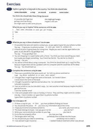 Exercises
Sophie is going for a long walk in the country. You think she should take:
some chocolate a map an anorak a camera some water
You think she should take these things because:
it's possible she'll get lost
perhaps she'll be thirsty
she might want to take some pictures
she might get hungry
maybe it will rain
What do you say to Sophie? Write sentences with in case.
1 .l~.~ sq_p1e _cho_9.)~ iA-]____@?.~ Y.9tA._
get, ~tADgr~ .... ..................................
2 Take .. ............. .. . ..... ...... ......... ..... . .... .................
3
4
5
What do you say in these situations? Use in case.
1 lt's possible that jane will need to contact you, so you agree to give her your phone number.
You say: I'll give you my phone number ...~ ..<=4.:?..~---~q_0.....¥.1~...W....0.r:t~t...rr..e:- ................................... .
2 A friend of yours is going away for a long time. Maybe you won't see her again before she
goes, so you decide to say goodbye now.
You say: I'll say goodbye now ....... ...... .................................................................. ............................................................. .
3 You are shopping in a supermarket with a friend. You think you have everything you need,
but maybe you forgot something. Your friend has the list. You ask her to check it.
You say: Can you .............. ..... . ..... .............. .......... .... .................. ...................................................... ............ ......... ................... ?
4 You advise a friend about using a computer. You think he should back up (= copy) his fi les
because maybe there will be a problem with his computer (and he could lose all his data).
You say: You should back up .......................................... ................................................................ ................................................................
,.
111
., Complete the sentences using in case.
1 There was a possibility that jane would call. So I left my phone switched on.
I left ....my.._ph.,q_n~ ~~-~e4...9n ..~ @.?..~..)o...ne...~ .... .......... ........................................................
2 I thought that I might forget the name of the book. So I wrote it down.
I wrote down the name of the book ......... .. ..... .... ........... ... ................. ..... ............................................................................... .
3 I thought my parents might be worried about me. So I phoned them.
I phoned my parents ...
4 I sent an email to Lisa, but she didn't reply. So I sent another email because maybe she didn't
get the first one.
I sent her another email .... ....... .. ............. ... ......................
5 I met some people when I was on holiday in France. They said they might come to London
one day. I live in London, so I gave them my phone number.
I gave them my phone number .... . ..... ... ... . .. ......... ... ................. ....... ......... .... .. .............. ...... ........... ....... . .. ....... .
Put in in case or if.
1 I'll draw a map for you . tx.'. ~-~- you have problems finding our house.
2 You should tell the police ... jf.... you have any information about the crime.
3 I hope you'll come to Australia sometime. .................. you come, you must visit us.
4 This book belongs to Susan. Can you give it to her ......... ....... .. .... you see her?
5 Write your name and phone number on your bag ........ ................ ......... you lose it.
6 Go to the lost property office ........... ....... ...... . . you lose your bag.
7 The burglar alarm will ring somebody tries to break into t he house.
8 You should lock your bike to something ....... ........................ ... somebody tries to steal it.
9 I was advised to get insurance ............ ... I needed medical treatment while I was abroad.
-. Additional exercise 32 (page 321) 229
 