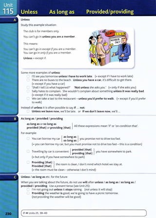 Unless
Study this example situation:
The club is for members only.
Y
ou can,t go in unless you are a member.
This means:
You can,t go in except 1[you are a member.
You can go in only ifyou are a member.
Unless= except if.
Some more examples of unless:
0 l,ll see you tomorrow unless I have to work Late. (=except if Ihave to work late)
0 There are no buses to the beach. Unless you have a car, ifs difficult to get there.
(=except if you have a car)
C 'Shall Itell Liz what happenedt 'Not unless she asks you., (=only if she asks you)
C Sally hates to complain. She wouldn't complain about something unless it was really bad.
(= except if it was really bad)
0 We can take a taxi to the restaurant- unless you'd prefer to walk. (=except if you,d prefer
to walk)
Instead of unless it is often possible to say if ... not:
0 Unless we Leave now, we,ll be late. or If we don't Leave now, we,ll ...
As long as I provided I providing
as long as or so Long as } , , ,
·d d (th t) .d. (th t) All these expressions mean 'if or on condition that .
prov1 e a or prov1 mg a
For example:
0 Y b {
as Long as } . d . f
ou can orrow my car L you prom1se not to nve too ast.
so ong as
(=you can borrow my car, but you must promise not to drive too fast- this is a condition)
0 T ll. b . . { provided (that) } h h k
rave 1ng y car IS convenient .d. ( h ) you ave somew ere to par .
prov1 mg t at
(=but only if you have somewhere to park)
0 Providing (that) } h . l d , · d h' h h l
Provided (that) t e room 1
s c ean, I on t mm w 1c ote we stay at.
(=the room must be clean - otherwise Idon't mind)
Unless I as Long as etc. for the future
When you are talking about the future, do not use will after unless I as Long as I so Long as I
provided I providing. Use a present tense (see Unit 25):
0 I'm not going out unless it stops raining. (not unless it will stop)
0 Providing the weather is good, we're going to have a picnic tomorrow.
(not providing the weather will be good)
(~'f_~
__u
__
ni_
ts
__
zs_,_3_s_
-_4_o___________________________________________________________
)
 