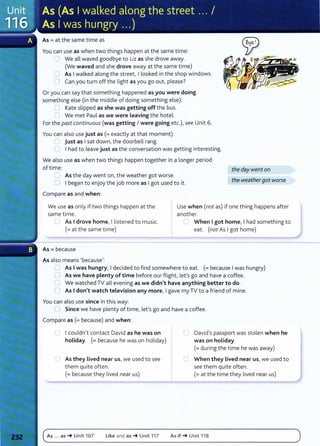 As= at the same time as
You can use as when two things happen at the same time:
0 We all waved goodbye to Liz as she drove away.
(We waved and she drove away at the same time)
0 As Iwalked along the street, I looked in the shop windows.
0 Can you turn off the light as you go out, please?
Or you can say that something happened as you were doing
something else (in the middle of doing something else):
0 Kate slipped as she was getting off the bus.
0 We met Paul as we were Leaving the hotel.
For the past continuous (was getting I were going etc.), see Unit 6.
You can also use just as (=exactly at that moment):
U just as Isat down, the doorbell rang.
C I had to leave just as the conversation was getting interesting.
We also use as when two things happen together in a longer period
of time:
0 As the day went on, the weather got worse.
0 I began to enjoy the job more as Igot used to it.
Compare as and when:
the day went on
the weathergot worse
We use as only if two things happen at the
same time.
Use when (not as) if one thing happens after
another.
LJ As Idrove home, I listened to music.
(= at the same time)
As= because
As also means I because':
C When Igot home, I had something to
eat. (not As Igot home)
CJ As Iwas hungry, Idecided to find somewhere to eat. (=because Iwas hungry)
0 As we have plenty of time before our flight, let's go and have a coffee.
0 We watched TV all evening as we didn't have anything better to do.
0 As Idon't watch television any more, Igave my TV to a friend of mine.
You can also use since in this way:
0 Since we have plenty of time, let's go and have a coffee.
Compare as (= because) and when:
0 Icouldn't contact David as he was on
holiday. (= because he was on holiday)
C As they Lived near us, we used to see
them quite often.
(=because they lived near us)
As ... as -t Unit 107 Like and as -t Unit 117
0 David's passport was stolen when he
was on holiday.
(=during the time he was away)
C When they lived near us, we used to
see them quite often.
(=at the time they lived near us)
As if -t Unit 118
 