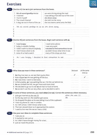 Exercises
(Section A) Use as to join sentences from the boxes.
I~ :t:~:aved goodbye to liz we were driving along the road
I was taking a hot dish out of the oven
she drove away
1
2
3
4
5
3 I burnt myself
4 The crowd cheered
5 A dog ran out in front of the car
I ~he told me her story
~e two teams came onto the field
••"' (Section B) Join sentences from the boxes. Begin each sentence with as.
I, I was hungry I need some advice
1
2
2 today is a public holiday I was very quiet
3 I didn't want to disturb anybody I decided to find somewhere to eat
4 I don't know what to do we didn't know what time it was
5 none of us had a watch many of the shops are shut
3 .... . ...............
4 ............................................... ··················· ...................
5
G What does as mean in these sentences? because at the same
1 As they live near us, we see them quite often.
2 Kate slipped as she was getting off the bus.
3 As I was tired, I went to bed early.
4 Unfortunately, as I was parking the car, I hit the car behind me.
5 As we climbed the hill, we got more and more tired.
6 We decided to go out to eat as we had no food at home.
7 As we don't use the car very often, we've decided to sell it.
time as
.f.. ....
..........'~'...........
• ._., In some of these sentences, you need when (not as). Correct the sentences where necessary.
1 julia got married as she was 22. ...w.h.~n....?h.~...W~?......~.Z- ..............................
------ ---------------
2 As the day went on, the weather got worse. 0~ . ..... . ........ ........... .. . ............. ... .
3 He dropped the glass as he was taking it out of the cupboard. .. .. .... .. . ...... . ..... . . .. ...... .
4 I lost my phone as I was in London. ......... .................... ......................................................
5 As I left school, I didn't know what to do. ..... .. .......... ..... ............................................ ..
6 The train slowed down as it approached the station.
7 I used to live near the sea as I was a child.
G Use your own ideas to complete these sentences.
1 I saw you as .... ..... .. ..... ............ ..... .. ...... ... .... . ....... ...... . ..... ...... .. .... ........ ......... ... . . ......
2 lt started to rain just as ................ .... ............... .... ...... ....................... ... ... ........... ...................... ... . ..........................................
3 As I didn't have enough money for a taxi, . . . ...... .......................... .... ..................................... .......................................................
4 Just as I took the picture, ...... .. ..... ...... ........... . .......... ...... .................. .... . ....... . .... ........ .............. .
~ Additional exercise 32 (page 321) 233
 