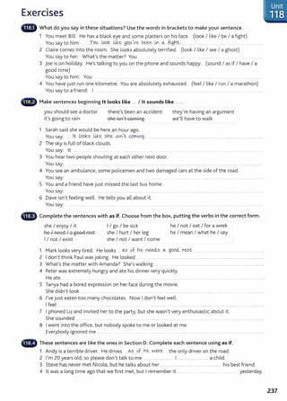 Exercises
lllilll' What do you say in these situations? Use the words in brackets to make your sentence.
1 You meet Bill. He has a black eye and some plasters on his face. (look I like I be I a fight)
You say to him: .Yov.....W.Pk.. ~.~ .Y9.A..~V~ beet~...~ ~ f1gh.~,.... ..... ........... .. .............
2 Claire comes into the room. She looks absolutely terrified. (look I like I see I a ghost)
You say to her: What's the matter? You ............. .... ............... ..............
3 joe is on holiday. He's talking to you on the phone and sounds happy. (sound I as if I have I a
good time)
You say to him: You ....... . .. ............
4 You have just run one kilometre. You are absolutely exhausted. (feel I like I run I a marathon)
You say to a friend: I ....................... ... ......... ........................ . ...... ... ...... .. .... . ...... . ... ........... .... .......... .... . .. ..................
Make sentences beginning lt looks like ... I lt sounds like ... .
you should see a doctor
it's going to rain
there's been an accident
she isn't coming
1 Sarah said she would be here an hour ago.
they're having an argument
we'll have to walk
You say: ..... lt,..JpQk.?.. ~~...?.n.~ ~~.n,~ ..0.rn.rng.,.......................... ........................ ................................... ......................... ...................
2 The sky is full of black clouds.
You say: lt . . . ..... .... ....... .
3 You hear two people shouting at each other next door.
You say: .... .................. .... .... ................ ...... .... ..... ............... ... ........... ....... ... ....... ............... ............................ ..............................................
4 You see an ambulance, some policemen and two damaged cars at the side of the road.
You say: ............... . ........... ........ ...... ....................................................................................
5 You and a friend have just missed the last bus home.
You say: ...... .. .................. ....... .......... .... ...................... ....... .... ................... ... .. ...... ......... ............................ ........... .............................
6 Dave isn't feeling well. He tellsyou all about it.
You say: .... ..... .. .... ........... ...... ....... . ... . ..... ... .. . ... . ..... .... ... ........... .... ...............................................
·~~ Complete the sentences with as if. Choose from the box, putting the verbs in the correct form.
she I enjoy I it
he I need I a good rest
I I not I exist
I I go I be sick
she I hurt I her leg
she I not I want I come
he I not I eat I for a week
he I mean I what he I say
1 Mark looks very tired. He looks .... ~....ik be .rte.e4?. o... ..goo<;l .r~?.t. ..................................................................
2 I don't think Paul was joking. He looked ..... . ................................................................................................................... .
3 What's the matter with Amanda? She's walking ....... ....................................................................................................... .
4 Peter was extremely hungry and ate his dinner very quickly.
He ate . ... ........ .... ..... .... .. . .......... ........................ .. ................................................................. ·
5 Tanya had a bored expression on her face during the movie.
She didn't look ......... ... ....... .... ...... . ....... ................... ................................. ...................
6 I've just eaten too many chocolates. Now I don't feel well.
I feel ... . .. .. ................. .... . ........ ..... .......... ........... ...... ................. .
7 I phoned Liz and invited her to the party, but she wasn't very enthusiastic about it.
She sounded . ..... ........ .. ...... .. ....... .. .. . . ........
8 I went into the office, but nobody spoke to me or looked at me.
Everybody ignored me ...................... .... ................ ........... ...................... .... ...................... . .................... . .. . ................
• ._·-., These sentences are like the ones in Section D. Complete each sentence using as if.
1 Andy is a terrible driver. He drives ...~ ...u- V1e...V>J.ey-.~ the only driver on the road.
2 I'm 20 years old, so please don't talk to me ................................... I ..................................... a child.
3 Steve has never met Nicola, but he talks about her .......................................................... .... his best friend.
4 lt was a long time ago that we first met, but I remember it ..... ... ... . ............. ..... . ................. yesterday.
Unit
.· 118
237
 